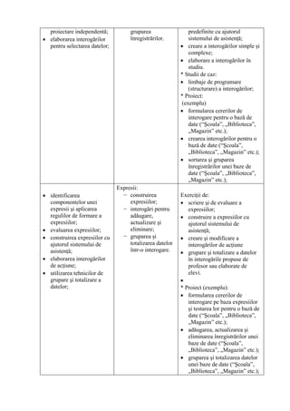 proiectare independentă;          gruparea                  predefinite cu ajutorul
• elaborarea interogărilor          înregistrărilor.          sistemului de asistenţă;
  pentru selectarea datelor;                              • creare a interogărilor simple şi
                                                              complexe;
                                                          • elaborare a interogărilor în
                                                              studiu.
                                                          * Studii de caz:
                                                          • limbaje de programare
                                                              (structurare) a interogărilor;
                                                          * Proiect:
                                                           (exemplu)
                                                          • formularea cererilor de
                                                              interogare pentru o bază de
                                                              date (“Şcoala”, „Biblioteca”,
                                                              „Magazin” etc.);
                                                          • crearea interogărilor pentru o
                                                              bază de date (“Şcoala”,
                                                              „Biblioteca”, „Magazin” etc.);
                                                          • sortarea şi gruparea
                                                              înregistrărilor unei baze de
                                                              date (“Şcoala”, „Biblioteca”,
                                                              „Magazin” etc.);
                               Expresii:
• identificarea                  − construirea            Exerciţii de:
  componentelor unei                expresiilor;          • scriere şi de evaluare a
  expresii şi aplicarea          − interogări pentru         expresiilor;
  regulilor de formare a            adăugare,             • construire a expresiilor cu
  expresiilor;                      actualizare şi           ajutorul sistemului de
• evaluarea expresiilor;            eliminare;               asistenţă;
• construirea expresiilor cu     − gruparea şi            • creare şi modificare a
  ajutorul sistemului de            totalizarea datelor      interogărilor de acţiune
  asistenţă;                        într-o interogare.    • grupare şi totalizare a datelor
• elaborarea interogărilor                                   în interogările propuse de
  de acţiune;                                                profesor sau elaborate de
• utilizarea tehnicilor de                                   elevi.
  grupare şi totalizare a                                 •
  datelor;                                                * Proiect (exemplu):
                                                          • formularea cererilor de
                                                             interogare pe baza expresiilor
                                                             şi testarea lor pentru o bază de
                                                             date (“Şcoala”, „Biblioteca”,
                                                             „Magazin” etc.);
                                                          • adăugarea, actualizarea şi
                                                             eliminarea înregistrărilor unei
                                                             baze de date (“Şcoala”,
                                                             „Biblioteca”, „Magazin” etc.);
                                                          • gruparea şi totalizarea datelor
                                                             unei baze de date (“Şcoala”,
                                                             „Biblioteca”, „Magazin” etc.);
 