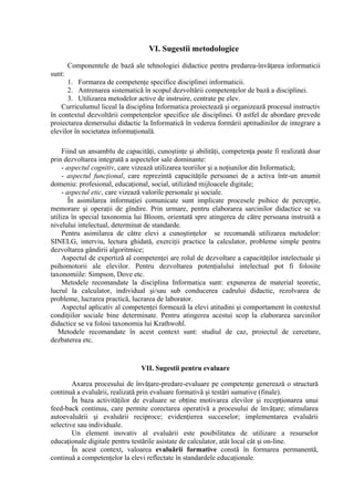 VI. Sugestii metodologice
        Componentele de bază ale tehnologiei didactice pentru predarea-învăţarea informaticii
sunt:
      1. Formarea de competenţe specifice disciplinei informaticii.
      2. Antrenarea sistematică în scopul dezvoltării competenţelor de bază a disciplinei.
      3. Utilizarea metodelor active de instruire, centrate pe elev.
    Curriculumul liceal la disciplina Informatica proiectează şi organizează procesul instructiv
în contextul dezvoltării competenţelor specifice ale disciplinei. O astfel de abordare prevede
proiectarea demersului didactic la Informatică în vederea formării aptitudinilor de integrare a
elevilor în societatea informaţională.

     Fiind un ansamblu de capacităţi, cunoştinţe şi abilităţi, competenţa poate fi realizată doar
prin dezvoltarea integrată a aspectelor sale dominante:
     - aspectul cognitiv, care vizează utilizarea teoriilor şi a noţiunilor din Informatică;
     - aspectul funcţional, care reprezintă capacităţile persoanei de a activa într-un anumit
domeniu: profesional, educaţional, social, utilizând mijloacele digitale;
     - aspectul etic, care vizează valorile personale şi sociale.
        În asimilarea informaţiei comunicate sunt implicate procesele psihice de percepţie,
memorare şi operaţii de gîndire. Prin urmare, pentru elaborarea sarcinilor didactice se va
utiliza în special taxonomia lui Bloom, orientată spre atingerea de către persoana instruită a
nivelului intelectual, determinat de standarde.
     Pentru asimilarea de către elevi a cunoştinţelor se recomandă utilizarea metodelor:
SINELG, interviu, lectura ghidată, exerciţii practice la calculator, probleme simple pentru
dezvoltarea gândirii algoritmice;
     Aspectul de expertiză al competenţei are rolul de dezvoltare a capacităţilor intelectuale şi
psihomotorii ale elevilor. Pentru dezvoltarea potenţialului intelectual pot fi folosite
taxonomiile: Simpson, Dove etc.
     Metodele recomandate la disciplina Informatica sunt: expunerea de material teoretic,
lucrul la calculator, individual şi/sau sub conducerea cadrului didactic, rezolvarea de
probleme, lucrarea practică, lucrarea de laborator.
     Aspectul aplicativ al competenţei formează la elevi atitudini şi comportament în contextul
condiţiilor sociale bine determinate. Pentru atingerea acestui scop la elaborarea sarcinilor
didactice se va folosi taxonomia lui Krathwohl.
   Metodele recomandate în acest context sunt: studiul de caz, proiectul de cercetare,
dezbaterea etc.


                                VII. Sugestii pentru evaluare

        Axarea procesului de învăţare-predare-evaluare pe competenţe generează o structură
continuă a evaluării, realizată prin evaluare formativă şi testări sumative (finale).
        În baza activităţilor de evaluare se obţine motivarea elevilor şi recepţionarea unui
feed-back continuu, care permite corectarea operativă a procesului de învăţare; stimularea
autoevaluării şi evaluării reciproce; evidenţierea succeselor; implementarea evaluării
selective sau individuale.
        Un element inovativ al evaluării este posibilitatea de utilizare a resurselor
educaţionale digitale pentru testările asistate de calculator, atât local cât şi on-line.
        În acest context, valoarea evaluării formative constă în formarea permanentă,
continuă a competenţelor la elevi reflectate în standardele educaţionale.
 