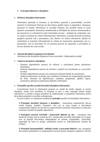 I. Concepţia didactică a disciplinei


•   Definirea disciplinei Informatica

    Informatica participă la formarea şi dezvoltarea generală a personalităţii, accentul
    instruirii la informatică fiind pus pe dezvoltarea gîndirii logice şi algoritmice. Integrarea
    persoanei în mediul informatizat al societăţii moderne este posibilă numai în cazul
    deţinerii cunoştinţelor informatice fundamentale şi abilităţilor de utilizare instrumentală şi
    de comunicare cu calculatorul şi prin intermediul acestuia – totalitate de competenţe, care
    se conţin în noţiunea de cultură informaţională. Informatica ca ştiinţă dictează necesitatea
    pregătirii generale atât a persoanelor, care ulterior vor utiliza calculatorul, reţelele de
    calculatoare şi sistemele informaţionale în calitate de instrumente operaţionale, cât şi a
    persoanelor, care în activitatea lor vor gestiona procese de organizare a activităţilor în
    diverse domenii ale vieţii sociale.


•   Statutul disciplinei în planul de învăţămînt
    Informatica este disciplină obligatorie în aria curriculară „Matematică şi ştiinţe”

•   Valoarea formativă a disciplinei
    -    formarea deprinderilor practice de utilizare a calculatorul pentru prelucrarea
         informaţiei;
    -    formarea deprinderilor practice de utilizare a reţelelor de calculatoare şi a serviciilor
         de reţea;
    -    formarea deprinderilor practice de comunicare folosind reţelele de calculatoare;
    -    studierea informaticii ca ştiinţă, care contribuie la formarea de competenţelor generale
         de bază: elemente de algoritmizare, modelare, programare, gândire logică,
         acumularea, păstrarea şi prelucrarea digitală a informaţiei.

•   Principiile specifice predării-învăţării disciplinei Informatica
    Curriculumul liceal la Informatică propune un model de studiu integrat al acestei
discipline, model care contribuie la formarea la elevi a unei concepţii unitare asupra
informaticii ca ştiinţă şi asupra metodelor de implementare a conceptelor informatice pentru
dezvoltarea perpetuă a societăţii contemporane.
    În acest context, se conturează următoarele principii specifice ale disciplinei Informatica:

        1. Principiul abordării integrate a disciplinei – structurarea conţinuturilor într-un
        model integrat, modular, concentric, care are ca scop crearea şi dezvoltarea
        competenţelor digitale ale elevului în scopul utilizării sistemelor informatice şi cultivarea
        continuă a modului de gândire algoritmică.

        2. Principiul centrării activităţii / demersului didactic pe elev – acceptarea unui
        model de învăţare activă, centrat pe elev, orientat către activităţi individuale sau în grup,
        care să permită dezvoltarea independenţei de acţiune, originalităţii, creativităţii,
        capacităţii de lucru în echipă, combinând acestea cu individualizarea ritmului de
        învăţare.

        3. Principiul funcţionalităţii / utilităţii sociale a procesului didactic, care presupune
        dezvoltarea aptitudinilor şi competenţelor necesare pentru integrarea organică a elevilor
 