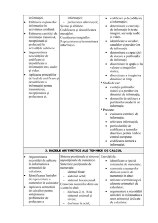 informaţiei.                    informaţiei;                  •   codificare şi decodificare
•   Utilizarea mijloacelor       − prelucrarea informaţiei;           a informaţiei;
    informatice în             Semne şi alfabete.                  • determinare a cantităţii
    activitatea cotidiană.     Codificarea şi decodificarea           de informaţie în texte,
•   Estimarea cantităţii de    mesajelor.                             imagini, secvenţe audio
    informaţie transmisă,      Cuantizarea imaginilor.                şi video.
    recepţionată şi            Reprezentarea şi transmiterea       • identificare a surselor,
    prelucrată în              informaţiei.                           canalelor şi purtătorilor
    activităţile cotidiene.                                           de informaţie
•   Argumentarea                                                   • determinare a capacităţii
    necesităţilor de                                                  de stocare a purtătorilor
    codificare şi                                                     de informaţii
    decodificare a                                                 • discretizare în spaţiu şi în
    informaţiei text, audio                                           valoare a imaginilor
    şi video.                                                         statice;
•   Aplicarea principiilor                                         • discretizare a imaginilor
    de bază de codificare şi                                          dinamice în timp
    decodificare a                                             * Studii de caz:
    informaţiei pentru                                             • evoluţia putătorilor
    transmiterea,                                                     statici şi a purtătorilor
    recepţionarea şi                                                  dinamici de informaţie;
    prelucrarea ei.
                                                                   • domeniile de utilizare a
                                                                      purtătorilor moderni de
                                                                      informaţie.
                                                               * Proiecte:
                                                                   • evaluarea cantităţii de
                                                                      informaţie;
                                                                   • arhivarea informaţiei;
                                                                   • particularităţi de
                                                                      codificare a semnelor
                                                                      diacritice pentru limbile
                                                                      central europene;
                                                                   • codificarea ternară a
                                                                      informaţiei.
                 3. BAZELE ARITMETICE ALE TEHNICII DE CALCUL

•   Argumentarea               Sisteme poziţionale şi sisteme Exerciţii de:
    necesităţii de aplicare    nepoziţionale de numeraţie.       • identificare a tipului
    în informatică a           Sistemele poziţionale de              sistemului de numeraţie;
    aritmeticii de             numeraţie:                        • conversie a numerelor
    calculator.                  − sitemul binar;                    dintr-un sistem de
•   Identificarea limitelor      − sistemul octal;                   numeraţie în altul;
    de reprezentare a            − sistemul hexazecimal.         • utilizare a terminologiei
    numerelor în calculator    Conversia numerilor dintr-un          aferente aritmeticii de
•   Aplicarea aritmeticii      sistem în altul:                      calculator;
    de calcultor pentru          − din baza 2, 8, 16 în          • argumentare a necesităţii
    soluţionarea                     sistemul zecimal şi             utilizării în informatică a
    problemelor de                   invers;                         unor aritmetici dedicate
    prelucrare a                                                     de calculator.
                                 − din binar în octal,
 