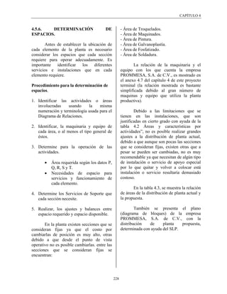 CAPÍTULO 4


4.5.6.  DETERMINACIÓN                    DE           - Área de Troquelados.
ESPACIOS.                                             - Área de Maquinados.
                                                      - Área de Pintura.
        Antes de establecer la ubicación de           - Área de Galvanoplastía.
cada elemento de la planta es necesario               - Área de Fosfatizado.
considerar los espacios que cada sección              - Área de Soldadura.
requiere para operar adecuadamente. Es
importante identificar los diferentes                        La relación de la maquinaria y el
servicios e instalaciones que en cada                 equipo con los que cuenta la empresa
elemento requiere.                                    PROMMESA, S.A. de C.V., es mostrado en
                                                      el anexo 4.7 del capítulo 4 de este proyecto
Procedimiento para la determinación de                terminal (la relación mostrada es bastante
espacios.                                             simplificada debido al gran número de
                                                      maquinas y equipo que utiliza la planta
1. Identificar las actividades o áreas                productiva).
   involucradas    usando    la    misma
   numeración y terminología usada para el                    Debido a las limitaciones que se
   Diagrama de Relaciones.                            tienen en las instalaciones, que son
                                                      justificadas en cierto grado con ayuda de la
2. Identificar, la maquinaria y equipo de             tabla 4.2 Áreas y características por
   cada área, o al menos el tipo general de           actividades”, no es posible realizar grandes
   éstos.                                             ajustes a la distribución de planta actual,
                                                      debido a que aunque son pocas las secciones
3. Determine para la operación de las                 que se consideran fijas, existen otras que a
   actividades.                                       pesar se pueden ser cambiadas, no es muy
                                                      recomendable ya que necesitan de algún tipo
       •   Área requerida según los datos P,          de instalación o servicio de apoyo especial
           Q, R, S y T.                               por lo que quitar y volver a colocar está
       •   Necesidades de espacio para                instalación o servicio resultaría demasiado
           servicios y funcionamiento de              costoso.
           cada elemento.
                                                             En la tabla 4.3, se muestra la relación
4. Determine los Servicios de Soporte que             de áreas de la distribución de planta actual y
   cada sección necesite.                             la propuesta.

5. Realizar, los ajustes y balances entre                     También se presenta el plano
   espacio requerido y espacio disponible.            (diagrama de bloques) de la empresa
                                                      PROMMESA, S.A. de C.V., con la
       En la planta existen secciones que se          distribución   de     planta   propuesta,
consideran fijas ya que el costo por                  determinada con ayuda del SLP.
cambiarlas de posición es muy alto, otras
debido a que desde el punto de vista
operativo no es posible cambiarlas. entre las
secciones que se consideran fijas se
encuentran:




                                                228
 