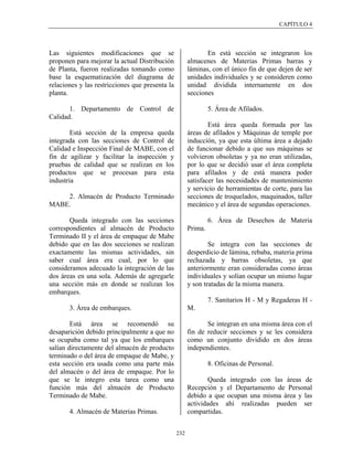CAPÍTULO 4




Las siguientes modificaciones que se                          En está sección se integraron los
proponen para mejorar la actual Distribución           almacenes de Materias Primas barras y
de Planta, fueron realizadas tomando como              láminas, con el único fin de que dejen de ser
base la esquematización del diagrama de                unidades individuales y se consideren como
relaciones y las restricciones que presenta la         unidad dividida internamente en dos
planta.                                                secciones

       1. Departamento de Control de                            5. Área de Afilados.
Calidad.
                                                               Está área queda formada por las
        Está sección de la empresa queda               áreas de afilados y Máquinas de temple por
integrada con las secciones de Control de              inducción, ya que esta última área a dejado
Calidad e Inspección Final de MABE, con el             de funcionar debido a que sus máquinas se
fin de agilizar y facilitar la inspección y            volvieron obsoletas y ya no eran utilizadas,
pruebas de calidad que se realizan en los              por lo que se decidió usar el área completa
productos que se procesan para esta                    para afilados y de está manera poder
industria                                              satisfacer las necesidades de mantenimiento
                                                       y servicio de herramientas de corte, para las
    2. Almacén de Producto Terminado                   secciones de troquelados, maquinados, taller
MABE.                                                  mecánico y el área de segundas operaciones.

       Queda integrado con las secciones                        6. Área de Desechos de Materia
correspondientes al almacén de Producto                Prima.
Terminado II y el área de empaque de Mabe
debido que en las dos secciones se realizan                    Se integra con las secciones de
exactamente las mismas actividades, sin                desperdicio de lámina, rebaba, materia prima
saber cual área era cual, por lo que                   rechazada y barras obsoletas, ya que
consideramos adecuado la integración de las            anteriormente eran consideradas como áreas
dos áreas en una sola. Además de agregarle             individuales y solían ocupar un mismo lugar
una sección más en donde se realizan los               y son tratadas de la misma manera.
embarques.
                                                                7. Sanitarios H - M y Regaderas H -
       3. Área de embarques.                           M.

        Está área se recomendó su                             Se integran en una misma área con el
desaparición debido principalmente a que no            fin de reducir secciones y se les considera
se ocupaba como tal ya que los embarques               como un conjunto dividido en dos áreas
salían directamente del almacén de producto            independientes.
terminado o del área de empaque de Mabe, y
esta sección era usada como una parte más                       8. Oficinas de Personal.
del almacén o del área de empaque. Por lo
que se le integro esta tarea como una                          Queda integrado con las áreas de
función más del almacén de Producto                    Recepción y el Departamento de Personal
Terminado de Mabe.                                     debido a que ocupan una misma área y las
                                                       actividades ahí realizadas pueden ser
       4. Almacén de Materias Primas.                  compartidas.


                                                 232
 