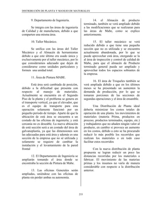 DISTRIBUCIÓN DE PLANTA Y MANEJO DE MATERIALES


       9. Departamento de Ingeniería.                           14. el Almacén de producto
                                                        terminado, también se verá ampliado debido
       Se integra con las áreas de ingeniería           a las modificaciones que se realizaran para
de Calidad y de manufactura, debido a que               las áreas de Mabe, como se explico
comparten una misma área.                               anteriormente.

       10. Taller Mecánico.                                     15. El taller mecánico se verá
                                                        reducido debido a que tiene una pequeña
       Se unifica con las áreas del Taller              sección que no es utilizada y se encuentra
Mecánico y el Almacén de herramientas                   actualmente abandonada, por lo que se
debido a que este último era usado única y              puede aprovechar está área, otorgando se la
exclusivamente por el taller mecánico, por lo           al área de inspección y control de calidad de
que consideramos adecuado que dejen de                  Mabe, para que el almacén de Producto
considerarse como unidades particulares y               terminado general pueda ser ampliado y
formen una unidad total.                                aprovechar todos los espacios sobrantes de
                                                        la empresa.
       11. Área de Pintura MABE.
                                                              16. El área de Troqueles también se
        Está área será cambiada de posición,            verá ampliada debido a que en los últimos
debido a la dificultad que presenta con                 meses se ha presentado un aumenten la
respecto al manejo de materiales.                       demanda de producción, por lo que se
Actualmente se encuentra en el Segundo                  tomaran porciones de las secciones de
Piso de la planta y el problema se genera en            segundas operaciones y el área de ensamble.
el transporte vertical, ya que el elevador, que
es el equipo de transporte para esta                             Una Distribución de Planta ideal
operación solamente funcionó por un                     debería minimizar los costos totales de
pequeño periodo de tiempo. Aparte de que la             operación de una planta. los movimientos de
ubicación de está área se encuentra a un                materiales (materia Prima, productos en
costado de las oficinas de ingeniería; y está           proceso, productos terminados, equipo, etc.)
cercanía no es deseable. La nueva ubicación             y trabajadores que no añaden ningún valor al
de está sección será a un costado del área de           producto, en cambio si provoca un aumento
galvanoplastía, ya que las dimensiones son              en los costos, debido a esto se ha procurado
las adecuadas para está área y además es una            reducir lo más posible los recorridos que
sección de la empresa que no sé utilizada y             realizan los materiales o en todo caso
solamente se requiere de cambiar la                     facilitar estos recorridos
instalación y el levantamiento de la pared
frontal                                                         Con la nueva distribución de planta
                                                        propuesta se logran reducir un poco las
       12. El Departamento de Ingeniería se             distancias recorridas por los materiales a
ampliarán tomando el área donde se                      fabricar. El movimiento de las materias
encontraba la sección de Pintura de Mabe.               primas y los insumos no varía de manera
                                                        considerable con respecto a la distribución
        13. Las oficinas Generales serán                anterior.
ampliadas, uniéndose con las oficinas de
planta sin perder ambas su autonomía.




                                                  233
 
