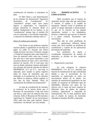 CAPÍTULO 4


combinación de métodos se denomina un                                    4.7.8.  MODIFICACIONES                                       Y
plan.                                                                    LIMITACIONES
        El SHA llama a esta determinación
de los métodos de manutención “Ingeniería                                        Debe recordarse que el manejo de
Sistemática      de     Coordinación”.      Es                           materiales incluye algo más que seleccionar
“sistemática” porque sigue unos pasos                                    el sistema, el equipo y la unidad de
lógicos y organizados, es “ingeniería”                                   transporte. Además existe el problema de
porque determina la solución desde el                                    operar el equipo adecuada y efectivamente,
análisis fundamental de los hechos, es de                                lo que en la mayoría de las plantas
“coordinación” porque liga el método (S)                                 industriales incluye a los trabajadores
con los materiales y movimiento requeridos,                              directos o indirectos que mueven el material
y relaciona los diferentes métodos entre sí. *                           o a quién controla físicamente este
                                                                         movimiento.
Hojas de trabajo para métodos                                                    Más allá de estos problemas de
                                                                         análisis y operaciones, debemos darnos
         Una forma en que podemos registrar                              cuenta que existe también un problema de
nuestros planes es apuntarlos en una hoja de                             coordinación y soporte de las operaciones
papel. La tabla 4.5 muestra una forma                                    del manejo de materiales
simple de hacer una lista el Sistema, Equipo                                     Los problemas de operar y
y Unidad de transporte para cada material (o                             coordinarlas instalaciones de manejo de
clase de material) sobre cada ruta. Cuando                               materiales se dividen en dos categorías
hay sólo uno o unos pocos materiales y una                               generales: *
secuencia directa de rutas, esto e una forma
práctica de hacerlo. Por lo cual para este                               1. Organización y personal.
caso en donde solamente estamos analizando
tres artículos del total de artículos de fabrica                                 En esta categoría la empresa
PROMMESA, S.A. de C.V., esta hoja es                                     PROMMESA, S.A. de C.V., presenta una
adecuada, pero cuando se quiera registrar                                función de manutención de tipo centralizada
todas las clases de materiales que son                                   debido a que el movimiento de los
utilizadas en la producción de los artículos                             materiales es supervisado en todos sus
que fabrica la empresa, deberá emplear se                                movimientos dentro de la planta. Los
otro tipo de hoja, llamada “Hoja de                                      métodos de manutención propuestos en este
coordinación de métodos de manutención”.                                 estudio no requieren de diferentes tipos de
                                                                         habilidades laborales por parte de los
        La hoja de coordinación de métodos                               obreros, por lo tanto tan poco requiere de
se construye de la misma forma que el                                    diferentes tipos de planes de salarios,
Resumen de movimientos: Cada ruta tiene                                  contratos, capacitación o capacidad de
una línea y cada clase de material tiene una                             entrenamiento. Por lo tanto podemos decir
columna. Sobre el Resumen de Movimientos                                 que el estudio de manejo de materiales
registramos la “medida” de los movimientos                               realizado es bastante flexible y adecuado.
sobre cada ruta para cada material. Ahora
sustituimos “un método” por esta medida.



*                                                                        *
 Análisis sistemático de manutención; Richard Muther; Capítulo 6          Análisis sistemático de manutención; Richard Muther; Capítulo 7
(Planes preliminares de manutención).                                    (Modificaciones y limitaciones)



                                                                   242
 