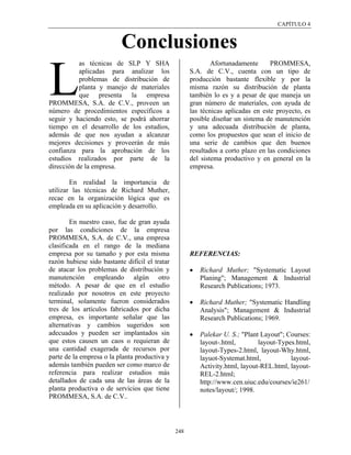 CAPÍTULO 4


                           Conclusiones
           as técnicas de SLP Y SHA                           Afortunadamente      PROMMESA,



L          aplicadas para analizar los
           problemas de distribución de
           planta y manejo de materiales
           que presenta la empresa
PROMMESA, S.A. de C.V., proveen un
número de procedimientos específicos a
                                                      S.A. de C.V., cuenta con un tipo de
                                                      producción bastante flexible y por la
                                                      misma razón su distribución de planta
                                                      también lo es y a pesar de que maneja un
                                                      gran número de materiales, con ayuda de
                                                      las técnicas aplicadas en este proyecto, es
seguir y haciendo esto, se podrá ahorrar              posible diseñar un sistema de manutención
tiempo en el desarrollo de los estudios,              y una adecuada distribución de planta,
además de que nos ayudan a alcanzar                   como los propuestos que sean el inicio de
mejores decisiones y proveerán de más                 una serie de cambios que den buenos
confianza para la aprobación de los                   resultados a corto plazo en las condiciones
estudios realizados por parte de la                   del sistema productivo y en general en la
dirección de la empresa.                              empresa.

        En realidad la importancia de
utilizar las técnicas de Richard Muther,
recae en la organización lógica que es
empleada en su aplicación y desarrollo.

        En nuestro caso, fue de gran ayuda
por las condiciones de la empresa
PROMMESA, S.A. de C.V., una empresa
clasificada en el rango de la mediana
empresa por su tamaño y por esta misma                REFERENCIAS:
razón hubiese sido bastante difícil el tratar
de atacar los problemas de distribución y             •   Richard Muther; "Systematic Layout
manutención empleando algún otro                          Planing"; Management & Industrial
método. A pesar de que en el estudio                      Research Publications; 1973.
realizado por nosotros en este proyecto
terminal, solamente fueron considerados               •   Richard Muther; "Systematic Handling
tres de los artículos fabricados por dicha                Analysis"; Management & Industrial
empresa, es importante señalar que las                    Research Publications; 1969.
alternativas y cambios sugeridos son
adecuados y pueden ser implantados sin                •   Palekar U. S.; "Plant Layout"; Courses:
que estos causen un caos o requieran de                   layout-.html,        layout-Types.html,
una cantidad exagerada de recursos por                    layout-Types-2.html, layout-Why.html,
parte de la empresa o la planta productiva y              layuot-Systemat.html,           layout-
además también pueden ser como marco de                   Activity.html, layout-REL.html, layout-
referencia para realizar estudios más                     REL-2.html;
detallados de cada una de las áreas de la                 http://www.cen.uiuc.edu/courses/ie261/
planta productiva o de servicios que tiene                notes/layout/; 1998.
PROMMESA, S.A. de C.V..




                                                248
 