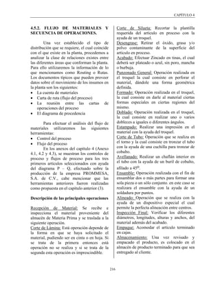CAPÍTULO 4


4.5.2. FLUJO DE MATERIALES Y                           Corte de Silueta: Recortar la plantilla
SECUENCIA DE OPERACIONES.                              requerida del artículo en proceso con la
                                                       ayuda de un troquel.
        Una vez establecido el tipo de                 Desengrase: Retirar el óxido, grasa y/o
distribución que se requiere, el cual coincide         polvo contaminante de la superficie del
con el que existe en la planta, procedemos a           artículo en proceso.
analizar la clase de relaciones existes entre          Acabado: Efectuar Zincado en tinas, el cual
las diferentes áreas que conforman la planta.          deberá ser plateado o azul, sin poro, mancha
Para ello utilizaremos la información de lo            o burbuja.
que mencionamos como Routing o Rutas.                  Punzonado General: Operación realizada en
Los documentos típicos que pueden proveer              el troquel la cual consiste en perforar el
datos sobre el movimiento de los insumos en            material, dándole una forma geométrica
la planta son los siguientes:                          definida.
• La cuenta de materiales                              Formado: Operación realizada en el troquel,
• Carta de ruta (flujo del proceso)                    la cual consiste en darle al material ciertas
• La reunión entre las cartas de                       formas especiales en ciertas regiones del
    operaciones del proceso                            mismo.
• El diagrama de procedencia                           Doblado: Operación realizada en el troquel,
                                                       la cual consiste en realizar uno o varios
        Para efectuar el análisis del flujo de         dobleces a iguales o diferentes ángulos.
materiales utilizaremos las siguientes                 Estampado: Realizar una impresión en el
herramientas:                                          material con la ayuda del troquel.
• Control del proceso                                  Corte de Tubo: Operación que se realiza en
• Flujo del proceso                                    el torno y la cual consiste en tronzar el tubo
        En los anexos del capítulo 4 (Anexo            con la ayuda de una cuchilla para tronzar de
4.1, 4.2 y 4.3), se muestran los controles de          cobalto.
proceso y flujos de proceso para los tres              Avellanado: Realizar un chaflán interior en
primeros artículos seleccionados con ayuda             el tubo con la ayuda de un buril de cobalto,
del diagrama P – Q, efectuado sobre la                 afilado a 45o.
producción de la empresa PROMMESA,                     Ensamble: Operación realizada con el fin de
S.A. de C.V., cabe mencionar que las                   ensamblar dos o más partes para formar una
herramientas anteriores fueron realizadas              sola pieza o un sólo conjunto. en este caso se
como propuesta en el capítulo anterior (3).            realizara el ensamble con la ayuda de un
                                                       soldadura por puntos.
Descripción de las principales operaciones             Alineado: Operación que se realiza con la
                                                       ayuda de un dispositivo especial el cual
Recepción de Material: Se recibe e                     permite la perfecta alineación entre centros.
inspecciona el material proveniente del                Inspección Final: Verificar los diferentes
almacén de Materia Prima y se traslada a la            diámetros, longitudes, alturas y anchos, del
siguiente operación.                                   material además del acabado.
Corte de Lámina: Está operación depende de             Empaque: Acomodar el artículo terminado
la forma en que se haya solicitado el                  en cajas.
material, pudiendo ser en cinta o en hoja. Si          Almacenamiento: Una vez revisado y
se trata de la primera entonces está                   empacado el producto, es colocado en el
operación no se realiza y si se trata de la            almacén de producto terminado para que sea
segunda esta operación es imprescindible.              entregado al cliente.


                                                 216
 