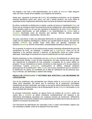 han llegado a ser más y más estandarizados, por lo tanto, la dirección debe asegurar
cada vez más a través de los detalles, sus márgenes de beneficio.

Hasta aquí, siguiendo el proceso del diseño del subsistema productivo, se ha adoptado
diversas decisiones sobre qué, cómo, con qué y dónde producir, así como sobre la
capacidad de las instalaciones definiendo toda una serie de factores interrelacionados.

Es ahora, al abordar la distribución en planta, cuando se busca su implantación física, de
forma que se consiga el mejor funcionamiento de las instalaciones, esto puede aplicarse a
todos aquellos casos en los que sea necesaria la disposición de unos medios físicos en
un espacio determinado, ya esté prefijado o no, extendiéndose su utilidad tanto a
procesos industriales como de servicios (por ejemplo; fábricas, talleres, grandes
almacenes, hospitales, restaurantes, oficinas, etc.).

Así pues, para llevar a cabo una adecuada distribución en planta ha de tenerse presente
cuáles son los objetivos estratégicos y tácticos que aquella habrá de apoyar, así como los
posibles conflictos que puedan surgir entre ellos, por ejemplo, necesidad de
espacio/economía en centros comerciales, accesibilidad/privacidad en áreas de oficina.

Por lo general, la mayoría de las distribuciones quedan diseñadas eficientemente para las
condiciones de inicio, sin embargo, a medida que la organización crece y/o ha de
adaptarse a los cambios internos y externos, la distribución inicial se vuelve menos
adecuada, hasta llegar el momento en el que la redistribución se hace necesaria.

Muchos directores no han considerado que los problemas de distribución en planta sean
particularmente difíciles, ni aún de gran importancia. No hace muchos días se oyó decir
con impaciencia al presidente de una compañía, a propósito de un nuevo edifico en
proyecto; "lo que necesitamos en estos momentos es más espacio a fin de que podamos
incrementar nuestra producción, construyamos el edificio, después podemos
preocuparnos de la distribución". Otra muestra de la poca importancia que se concede a
la distribución en planta, se manifiesta por la falta de calificación de las personas que,
muy a menudo, son destinadas a realizar este trabajo.

ESCALA DE OPERACIONES Y FACTORES QUE AFECTAN A LAS DECISIONES DE
LOCALIZACIÓN

Uno de los problemas más persistentes que influyen sobre la productividad es que se
utilice poca capacidad. Se pensó que la economía de la producción aconsejaba
instalaciones de gran capacidad, que luego no se podría utilizar plenamente a los costos
elevados de las materias primas y de la transportación de los productos terminados o a la
poca actividad del mercado.

El principal instrumento analítico es alguna forma de análisis de equilibrio, todos los
costos fijos y variables se deben considerar cuidadosamente con respecto a las
alternativas tecnológicas asociadas con cualquier proceso de producción, refiriéndose
especialmente al conocido problema de la preponderancia relativa de la mano de obra y el
capital en el proceso de producción.

Con frecuencia las alternativas son reducidas a tres o cuatro comunidades, lugares que
son evaluados a detalle, antes de la selección final sea hecha.
 