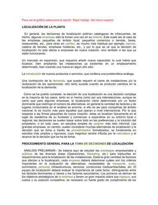 Para ver el gráfico seleccione la opción ¨Bajar trabajo¨ del menú superior

LOCALIZACIÓN DE LA PLANTA

  En general, las decisiones de localización podrían catalogarse de infrecuentes, de
hecho, algunas empresas sólo la toman una vez en su historia. Este suele ser el caso de
las empresas pequeñas de ámbito local, pequeños comercios o tiendas, bares,
restaurantes, etc., para otras en cambio, es mucho más habitual por ejemplo, bancos,
cadena de tiendas, empresas hoteleras, etc., y por lo que se ve que la decisión de
localización no solo afecta a empresas de nueva creación, sino también a las que ya
están funcionando.

Un mercado en expansión, que requerirá añadir nueva capacidad, la cual habrá que
localizar, bien ampliando las instalaciones ya existentes en un emplazamiento
determinado, bien creando una nueva en algún otro sitio.

La introducción de nuevos productos o servicios, que conlleva una problemática análoga.

Una contracción de la demanda, que puede requerir el cierre de instalaciones y/o la
reubicación de las operaciones, otro tanto sucede cuando se producen cambios en la
localización de la demanda.

  Como se ha podido constatar, la elección de una localización es una decisión compleja
en la mayoría de los casos, tanto en si misma como por sus interrelaciones, aunque es
cierto que para algunas empresas, la localización viene determinada por un factor
dominante que restringe el número de alternativas, en general la cantidad de factores y de
lugares involucrados en el análisis es enorme, si ello es así para compañías de ámbito
nacional, lo es mucho más para aquellas que operan a nivel internacional. Por lo que
respecta a las firmas pequeñas de nueva creación, éstas se localizan típicamente en el
lugar de residencia de su fundador y comienzan a expandirse en su entorno local o
regional; las decisiones se suelen basar sobre todo en las preferencias y la intuición del
propietario, o en todo caso, en estudios simples de carácter más bien informal. Las
grandes empresas, en cambio, suelen considerar muchas alternativas de localización y la
decisión que se toma a través de procedimientos formalizados, se fundamenta en
estudios más amplios y rigurosos, cuya magnitud vendrá influida por la naturaleza y el
alcance de la decisión que se ha de tomar.

PROCEDIMIENTO GENERAL PARA LA TOMA DE DECISIONES DE LOCALIZACIÓN

  ANÁLISIS PRELIMINAR.- Se trataría aquí de estudiar las estrategias empresariales y
políticas de las diversas áreas (Operaciones, Marketing, etc.) para traducirlas en
requerimientos para la localización de las instalaciones. Dada la gran cantidad de factores
que afectan a la localización, cada empresa deberá determinar cuáles son los criterios
importantes en la evaluación de alternativas: necesidades de transporte, suelo,
suministros, personal, infraestructuras, servicios, condiciones medioambientales, etc. El
equipo de localización deberá evaluar la importancia de cada factor, distinguiendo entre
los factores dominantes o claves y los factores secundarios. Los primeros se derivan de
los objetivos estratégicos de la empresa y tienen un gran impacto sobre sus ingresos, sus
costos o su posición competitiva; es necesario un fuerte grado de cumplimiento de los
 