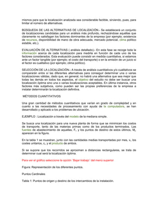 mismos para que la localización analizada sea considerable factible, sirviendo, pues, para
limitar el número de alternativas.

BÚSQUEDA DE LAS ALTERNATIVAS DE LOCALIZACIÓN.- Se establecerá un conjunto
de localizaciones candidatas para un análisis más profundo, rechazándose aquéllas que
claramente no satisfagan los factores dominantes de la empresa (por ejemplo; existencia
de recursos, disponibilidad de mano de obra adecuada, mercado potencial, clima político
estable, etc.).

EVALUACIÓN DE ALTERNATIVAS ( análisis detallado).- En esta fase se recoge toda la
información acerca de cada localización para medirla en función de cada uno de los
factores considerados. Esta evaluación puede consistir en medida cuantitativa, si estamos
ante un factor tangible (por ejemplo; el costo del transporte) o en la emisión de un juicio si
el factor es cualitativo (por ejemplo; clima político).

SELECCIÓN DE LA LOCALIZACIÓN.- A través de análisis cuantitativos y/o cualitativos se
compararán entre sí las diferentes alternativas para conseguir determinar una o varias
localizaciones válidas, dado que, en general, no habrá una alternativa que sea mejor que
todas las demás en todos los aspectos, el objetivo del estudio no debe ser buscar una
localización óptima sino una o varias localizaciones aceptables. En última instancia, otros
factores más subjetivos, como pueden ser las propias preferencias de la empresa a
instalar determinarán la localización definitiva.

MÉTODOS CUANTITATIVOS

Una gran cantidad de métodos cuantitativos que varían en grado de complejidad y en
cuanto a las necesidades de procesamiento con ayuda de la computadora, se han
desarrollado y aplicado a los problemas de ubicación.

EJEMPLO : Localización a través del modelo de la mediana simple.

Se busca una localización para una nueva planta de forma que se minimicen los costos
de transporte, tanto de las materias primas como de los productos terminados. Las
fuentes de abastecimiento de aquellas, Fi, y los puntos de destino de estos últimos, Mj,
aparecen en la figura.

En la tabla 1 se muestran, junto con las cantidades medias transportadas por mes, vi, los
costes unitarios, ci, y el producto de ambos.

Si se supone que los recorridos se aproximan a distancias rectangulares, se trata de
determinar cual será la localización óptima.

Para ver el gráfico seleccione la opción ¨Bajar trabajo¨ del menú superior

Figura: Representación de los diferentes puntos.

Puntos Cardinales

Tabla 1: Puntos de origen y destino de los intercambios de la instalación.
 