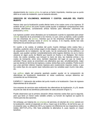 abastecimiento de materia prima, lo cual es un factor importante, mientras que su punto
débil es el costo de instalación, que es bastante elevado.

GRÁFICOS DE VOLÚMENES, INGRESOS Y COSTOS: ANÁLISIS DEL PUNTO
MUERTO

Hemos visto que la localización puede afectar tanto a los costos como a los ingresos. El
análisis de las gráficas de punto muerto puede ayudar a establecer comparaciones entre
diversas alternativas, considerando ambos factores para diferentes volúmenes de
producción y venta.

Los ingresos pueden verse afectados por la localización cuando la capacidad para atraer
clientes dependa de la proximidad a los mismos, lo cual, como ya dijimos, suele suceder
con las empresas de servicio, mientras que en las empresas industriales suelen ser
menos frecuente (muchas veces el cliente no conoce, ni le importa, donde han sido
fabricados los productos que consume).

En cuanto a los costos, el análisis del punto muerto distingue entre costos fijos y
variables, pudiendo variar ambas según el sitio elegido. Los costos fijos incluyen el costo
de adquisición de la instalación, los del suelo, los de construcción de los edificios o el
alquiler, que pueden cambiar considerablemente entre lugares distintos (no es lo mismo
ubicarse en algún punto de Madrid que hacerlo en Huelva o en Badajoz). Del mismo
modo, los costos variables, que incluyen la mano de obra, las materias primas o los
costos de transporte, entre otros, también dependen del lugar en que se instale la
actividad. Pocas veces se encontrará una alternativa que sea, simultáneamente, mejor
que las demás en términos de ingresos y costos, tantos fijos como variables. Podrá ocurrir
que unas permitan obtener mayores ingresos pero ocasionando mayores costos, o que
los costos fijos de una opción sean reducidos pero los variables sean mucho más altos,
etc.

Los gráficos objeto del presente apartado pueden ayudar en la comparación de
alternativas de localización basándose en estas cuestiones, aunque debemos ser
consientes de sus limitaciones.

EJEMPLO 1: Aplicación del análisis del punto muerto a la localización. Caso de ingresos
dependientes de la ubicación

Una empresa de servicios esta analizando dos alternativas de localización, A y B, desde
el punto de vista de los beneficios potenciales de cada ubicación (Figura 1).

Puede observarse que la primera ubicación ofrece menores costos fijos que la segunda,
pero que tiene un menor costo variable unitario. La función de ingresos se supone la
misma para las dos opciones.

Sin embargo, por tratarse de una empresa de servicios, el volumen de ventas variará con
la localización, siendo el esperado en A(VA), mayor que el de B(VB), de tal forma que, en
el presente caso, su diferencia (DI=IA-IB) supera a la diferencia de sus respectivos costos
totales (DCT=CTA-CTB). Ello hace preferible la alternativa A, pues reporta un mayor
beneficio.
 