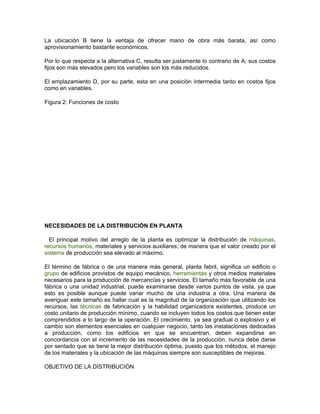 La ubicación B tiene la ventaja de ofrecer mano de obra más barata, así como
aprovisionamiento bastante económicos.

Por lo que respecta a la alternativa C, resulta ser justamente lo contrario de A; sus costos
fijos son más elevados pero los variables son los más reducidos.

El emplazamiento D, por su parte, esta en una posición intermedia tanto en costos fijos
como en variables.

Figura 2: Funciones de costo




NECESIDADES DE LA DISTRIBUCIÓN EN PLANTA

  El principal motivo del arreglo de la planta es optimizar la distribución de máquinas,
recursos humanos, materiales y servicios auxiliares, de manera que el valor creado por el
sistema de producción sea elevado al máximo.

El término de fábrica o de una manera más general, planta fabril, significa un edificio o
grupo de edificios provistos de equipo mecánico, herramientas y otros medios materiales
necesarios para la producción de mercancías y servicios. El tamaño más favorable de una
fábrica o una unidad industrial, puede examinarse desde varios puntos de vista, ya que
esto es posible aunque puede variar mucho de una industria a otra. Una manera de
averiguar este tamaño es hallar cual es la magnitud de la organización que utilizando los
recursos, las técnicas de fabricación y la habilidad organizadora existentes, produce un
costo unitario de producción mínimo, cuando se incluyen todos los costos que tienen estar
comprendidos a lo largo de la operación. El crecimiento, ya sea gradual o explosivo y el
cambio son elementos esenciales en cualquier negocio, tanto las instalaciones dedicadas
a producción, como los edificios en que se encuentran, deben expandirse en
concordancia con el incremento de las necesidades de la producción, nunca debe darse
por sentado que se tiene la mejor distribución óptima, puesto que los métodos, el manejo
de los materiales y la ubicación de las máquinas siempre son susceptibles de mejoras.

OBJETIVO DE LA DISTRIBUCIÓN
 