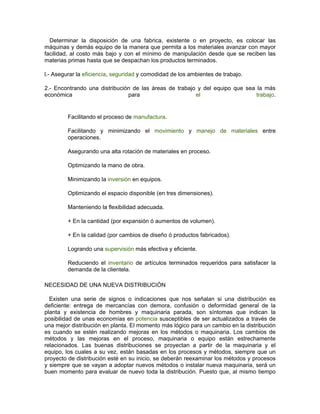 Determinar la disposición de una fabrica, existente o en proyecto, es colocar las
máquinas y demás equipo de la manera que permita a los materiales avanzar con mayor
facilidad, al costo más bajo y con el mínimo de manipulación desde que se reciben las
materias primas hasta que se despachan los productos terminados.

l.- Asegurar la eficiencia, seguridad y comodidad de los ambientes de trabajo.

2.- Encontrando una distribución de las áreas de trabajo y del equipo que sea la más
económica                      para                     el                    trabajo.


         Facilitando el proceso de manufactura.

         Facilitando y minimizando el movimiento y manejo de materiales entre
         operaciones.

         Asegurando una alta rotación de materiales en proceso.

         Optimizando la mano de obra.

         Minimizando la inversión en equipos.

         Optimizando el espacio disponible (en tres dimensiones).

         Manteniendo la flexibilidad adecuada.

         + En la cantidad (por expansión ó aumentos de volumen).

         + En la calidad (por cambios de diseño ó productos fabricados).

         Logrando una supervisión más efectiva y eficiente.

         Reduciendo el inventario de artículos terminados requeridos para satisfacer la
         demanda de la clientela.

NECESIDAD DE UNA NUEVA DISTRIBUCIÓN

  Existen una serie de signos o indicaciones que nos señalan si una distribución es
deficiente: entrega de mercancías con demora, confusión o deformidad general de la
planta y existencia de hombres y maquinaria parada, son síntomas que indican la
posibilidad de unas economías en potencia susceptibles de ser actualizados a través de
una mejor distribución en planta. El momento más lógico para un cambio en la distribución
es cuando se estén realizando mejoras en los métodos o maquinaria. Los cambios de
métodos y las mejoras en el proceso, maquinaria o equipo están estrechamente
relacionados. Las buenas distribuciones se proyectan a partir de la maquinaria y el
equipo, los cuales a su vez, están basadas en los procesos y métodos, siempre que un
proyecto de distribución esté en su inicio, se deberán reexaminar los métodos y procesos
y siempre que se vayan a adoptar nuevos métodos o instalar nueva maquinaria, será un
buen momento para evaluar de nuevo toda la distribución. Puesto que, al mismo tiempo
 