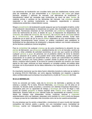 Las decisiones de localización son cruciales tanto para las instalaciones nuevas como
para las existentes, ya que comprometen a la organización con costos por largos
periodos, empleos y patrones de mercado. Las alternativas de localización (y
relocalización) deben ser revisadas bajo condiciones de mano de obra, fuentes de
materias primas o cambios en las demandas del mercado. Las empresas pueden
responder a los cambios manteniendo su instalación, expandiendo o cerrando
instalaciones existentes o desarrollando nuevas.

Ningún procedimiento de localización puede asegurar que se ha escogido el óptimo, evitar
una localización desventajosa (o desastrosa) es quizás más importante que encontrar el
sitio ideal. Numerosas empresas se han encontrado con problemas inesperados tales
como las restricciones de zona, el abasto de agua, la disposición de desperdicios, los
sindicatos, los costos de transporte, los impuestos, las actitudes de la comunidad acerca
de la contaminación, etc., problemas que debieron haberse previsto. Evitar esos
problemas es la razón de por la que el análisis sistemático es muy recomendado y las
empresas frecuentemente hacen primero un análisis cuantitativo para establecer la
factibilidad de las alternativas de localización y después realizan una revisión exhaustiva
de los factores cualitativos (menos tangibles).

Para la rentabilidad de cualquier empresa es de suma importancia la ubicación de sus
plantas de fabricación, sus almacenes, establecimientos de venta al menudeo, centros de
servicio y otras unidades de actividad económica, es por eso que cuando se enfrenta
cualquier persona o grupo de personas con el problema relativo de tomar la decisión
sobre la ubicación de la planta, se pueden tener varias alternativas, pueden continuar
produciendo en la planta que actualmente tiene y operar por subcontratos los pedidos
adicionales, construir una nueva planta o pueden vender la planta con que se cuenta
ahora y reubicar toda la planta. Si se toma en cuenta la decisión de construir una nueva
planta en otro lugar, entonces se hace necesario un complejo análisis, tal análisis debe
principiar con la acumulación de los datos referentes a los requisitos de la ubicación de la
empresa.

Es importante mencionar que los datos fueron obtenidos durante la visita que se realizó a
la empresa M.G.S.A Mármoles, así como algunas facilidades con respecto a algunos
datos confidenciales que la empresa nos proporcionó y el jefe de Producción del Área.

M.G.S.A MÁRMOLES

Como es conocido por todos, cada día la demanda de mármoles y granitos es más
extensa y variada. Por lo tanto, M.G.S.A Mármoles, una Empresa con 35 años en el
mercado, ha llevado acabo acuerdos y convenios con distintas Empresas Nacionales y
Extranjeras para unir su capacidad de trabajo y tecnología con el fin de llegar a más
puntos de nuestra geografía e incluso exportar tanto materia prima como productos
elaborados. Nuestra meta es poder atender todas las necesidades de nuestros clientes,
desde los trabajos más artesanales, formas, molduras, texturas y materiales
estandarizados como ser baldosas, plaquetas como también la materia prima de bloques
o chapas ya sea de los materiales más conocidos como de los de nuestra exclusividad.

Es una empresa que ha venido a desarrollar y revolucionar el nuevo mundo del mercado
competitivo del mármol, piedra y granito, con una mentalidad nueva, mentalidad de
liderazgo, cuenta con trabajadores suficientes, capacitados, y con la tecnología,
 