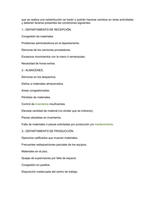 que se realiza una redistribución se harán o podrán hacerse cambios en otras actividades
y deberán tenerse presentes las condiciones siguientes:

1.- DEPARTAMENTO DE RECEPCIÓN.

Congestión de materiales.

Problemas administrativos en el departamento.

Demoras de los camiones proveedores.

Excesivos movimientos con la mano ó remanipuleo.

Necesidad de horas extras.

2.- ALMACENES.

Demoras en los despachos.

Daños a materiales almacenados.

Areas congestionadas.

Pérdidas de materiales.

Control de inventarios insuficientes.

Elevada cantidad de material (no olvidar que es indirecto).

Piezas obsoletas en inventarios.

Falta de materiales ó piezas solicitadas por producción y/o mantenimiento.

3.- DEPARTAMENTO DE PRODUCCIÓN.

Operarios calificados que mueven materiales.

Frecuentes redisposiciones parciales de los equipos.

Materiales en el piso.

Quejas de supervisores por falta de espacio.

Congestión en pasillos.

Disposición inadecuada del centro de trabajo.
 