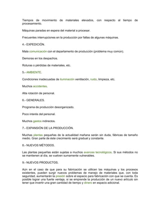 Tiempos de movimiento de materiales elevados, con respecto al tiempo de
procesamiento.

Máquinas paradas en espera del material a procesar.

Frecuentes interrupciones en la producción por fallas de algunas máquinas.

4.- EXPEDICIÓN.

Mala comunicación con el departamento de producción (problema muy común).

Demoras en los despachos.

Roturas o pérdidas de materiales, etc.

5.- AMBIENTE.

Condiciones inadecuadas de iluminación ventilación, ruido, limpieza, etc.

Muchos accidentes.

Alta rotación de personal.

6.- GENERALES.

Programa de producción desorganizado.

Poco interés del personal.

Muchos gastos indirectos.

7.- EXPANSIÓN DE LA PRODUCCIÓN.

Muchas plantas pequeñas de la actualidad mañana serán sin duda, fábricas de tamaño
medio. Gran parte de éste crecimiento será gradual y constante.

8.- NUEVOS MÉTODOS.

Las plantas pequeñas están sujetas a muchos avances tecnológicos. Si sus métodos no
se mantienen al día, se vuelven sumamente vulnerables.

9.- NUEVOS PRODUCTOS.

Aún en el caso de que para su fabricación se utilicen las máquinas y los procesos
existentes, pueden surgir nuevos problemas de manejo de materiales que, con toda
seguridad, aumentarán la presión sobre el espacio para fabricación con que se cuenta. Es
posible lograr una fuerte ventaja, si se emprende la producción de un nuevo artículo sin
tener que invertir una gran cantidad de tiempo y dinero en espacio adicional.
 