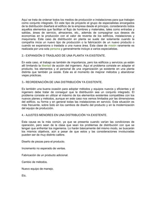 Aquí se trata de ordenar todos los medios de producción e instalaciones para que trabajen
como conjunto integrado. En este tipo de proyecto el grupo de especialistas encargados
de la distribución diseñará el edificio de la empresa desde el principio, considerando todos
aquellos elementos que facilitan el flujo de hombres y materiales, tales como entradas y
salidas, áreas de servicio, almacenes, etc., además de compaginar sus deseos de
economías en la producción con el valor de reventa de los edificios, instalaciones y
maquinaria. Este caso de distribución en planta se suele dar solamente cuando la
compañía inicia un nuevo tipo de producción o la fabricación de un nuevo producto o
cuando se expansiona o traslada a una nueva área. Esta clase de misión raramente es
realizada por una sola persona y generalmente incluye a varios especialistas.

2.- EXPANSIÓN O TRASLADO DE UNA PLANTA YA EXISTENTE.

En esta caso, el trabajo es también de importancia, pero los edificios y servicios ya están
allí limitando la libertad de acción del ingeniero. Aquí el problema consiste en adaptar el
producto, los elementos y el personal de una organización ya existente en una planta
distinta que también ya existe. Este es el momento de mejorar métodos y abandonar
viejas prácticas.

3.- REORDENACIÓN DE UNA DISTRIBUCIÓN YA EXISTENTE.

Es también una buena ocasión para adoptar métodos y equipos nuevos y eficientes y el
ingeniero debe tratar de conseguir que la distribución sea un conjunto integrado. El
problema consiste en utilizar el máximo de los elementos existentes compatibles con los
nuevos planes y métodos, aunque en este caso nos vemos limitados por las dimensiones
del edificio, su forma y en general todas las instalaciones en servicio. Esta situación es
más frecuente, sobre todo en los cambios de diseño del producto y en la modernización
del equipo de producción.

4.- AJUSTES MENORES EN UNA DISTRIBUCIÓN YA EXISTENTE.

Esta causa es la más común, ya que se presenta cuando varían las condiciones de
operación, pero sean de la clase que sean los problemas de distribución con que se
tengan que enfrentar los ingenieros. Lo harán básicamente del mismo modo, se buscarán
los mismos objetivos, aún a pesar de que estos y las consideraciones involucradas
pueden ser de muy distinto calibre.

Diseño de piezas para el producto.

Incremento no esperado de ventas.

Fabricación de un producto adicional.

Cambio de métodos.

Nuevo equipo de manejo.

Etc.
 