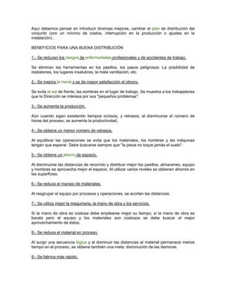 Aquí debemos pensar en introducir diversas mejoras, cambiar el plan de distribución del
conjunto (con un mínimo de costos, interrupción en la producción o ajustes en la
instalación) .

BENEFICIOS PARA UNA BUENA DISTRIBUCIÓN

1.- Se reducen los riesgos de enfermedades profesionales y de accidentes de trabajo.

Se eliminan las herramientas en los pasillos; los pasos peligrosos: La posibilidad de
resbalones, los lugares insalubres, la mala ventilación, etc.

2.- Se mejora la moral y se da mayor satisfacción al obrero.

Se evita el sol de frente; las sombras en el lugar de trabajo. Se muestra a los trabajadores
que la Dirección se interesa por sus "pequeños problemas".

3.- Se aumenta la producción.

Aún cuando sigan existiendo tiempos ociosos, y retrasos, al disminuirse el número de
horas del proceso, se aumenta la productividad.

4.- Se obtiene un menor número de retrasos.

Al equilibrar las operaciones se evita que los materiales, los hombres y las máquinas
tengan que esperar. Debe buscarse siempre que "la pieza no toque jamás el suelo".

5.- Se obtiene un ahorro de espacio.

Al disminuirse las distancias de recorrido y distribuir mejor los pasillos, almacenes, equipo
y hombres se aprovecha mejor el espacio. Al utilizar varios niveles se obtienen ahorros en
las superficies.

6.- Se reduce el manejo de materiales.

Al reagrupar el equipo por procesos y operaciones, se acortan las distancias.

7.- Se utiliza mejor la maquinaria, la mano de obra y los servicios.

Si la mano de obra es costosa debe emplearse mejor su tiempo, si la mano de obra es
barata pero el equipo y los materiales son costosos se debe buscar el mejor
aprovechamiento de éstos.

8.- Se reduce el material en proceso.

Al surgir una secuencia lógica y al disminuir las distancias el material permanece menos
tiempo en el proceso, se obtiene también una meta: disminución de las demoras.

9.- Se fabrica más rápido.
 