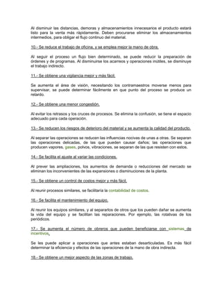 Al disminuir las distancias, demoras y almacenamientos innecesarios el producto estará
listo para la venta más rápidamente. Deben procurarse eliminar los almacenamientos
intermedios, para obligar el flujo continuo del material.

10.- Se reduce el trabajo de oficina, y se emplea mejor la mano de obra.

Al seguir el proceso un flujo bien determinado, se puede reducir la preparación de
órdenes y de programas. Al disminuirse los acarreos y operaciones inútiles, se disminuye
el trabajo indirecto.

11.- Se obtiene una vigilancia mejor y más fácil.

Se aumenta el área de visión, necesitando los contramaestros moverse menos para
supervisar, se puede determinar fácilmente en que punto del proceso se produce un
retardo.

12.- Se obtiene una menor congestión.

Al evitar los retrasos y los cruces de procesos. Se elimina la confusión, se tiene el espacio
adecuado para cada operación.

13.- Se reducen los riesgos de deterioro del material y se aumenta la calidad del producto.

Al separar las operaciones se reducen las influencias nocivas de unas a otras. Se separan
las operaciones delicadas, de las que pueden causar daños; las operaciones que
producen vapores, gases, polvos, vibraciones, se separan de las que resisten con estos.

14.- Se facilita el ajuste al variar las condiciones.

Al prever las ampliaciones, los aumentos de demanda o reducciones del mercado se
eliminan los inconvenientes de las expansiones o disminuciones de la planta.

15.- Se obtiene un control de costos mejor y más fácil.

Al reunir procesos similares, se facilitaría la contabilidad de costos.

16.- Se facilita el mantenimiento del equipo.

Al reunir los equipos similares, y al separarlos de otros que los pueden dañar se aumenta
la vida del equipo y se facilitan las reparaciones. Por ejemplo, las rotativas de los
periódicos.

17.- Se aumenta el número de obreros que pueden beneficiarse con sistemas de
incentivos.

Se les puede aplicar a operaciones que antes estaban desarticuladas. Es más fácil
determinar la eficiencia y efectos de las operaciones de la mano de obra indirecta.

18.- Se obtiene un mejor aspecto de las zonas de trabajo.
 