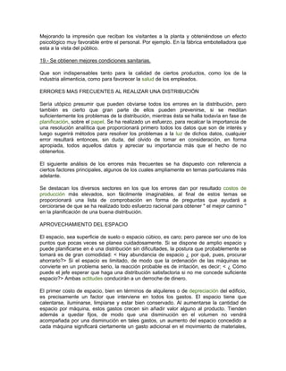 Mejorando la impresión que reciban los visitantes a la planta y obteniéndose un efecto
psicológico muy favorable entre el personal. Por ejemplo. En la fábrica embotelladora que
esta a la vista del público.

19.- Se obtienen mejores condiciones sanitarias.

Que son indispensables tanto para la calidad de ciertos productos, como los de la
industria alimenticia, como para favorecer la salud de los empleados.

ERRORES MAS FRECUENTES AL REALIZAR UNA DISTRIBUCIÓN

Sería utópico presumir que pueden obviarse todos los errores en la distribución, pero
también es cierto que gran parte de ellos pueden prevenirse, si se meditan
suficientemente los problemas de la distribución, mientras ésta se halla todavía en fase de
planificación, sobre el papel. Se ha realizado un esfuerzo, para recalcar la importancia de
una resolución analítica que proporcionará primero todos los datos que son de interés y
luego sugerirá métodos para resolver los problemas a la luz de dichos datos, cualquier
error resultará entonces, sin duda, del olvido de tomar en consideración, en forma
apropiada, todos aquellos datos y apreciar su importancia más que el hecho de no
obtenerlos.

El siguiente análisis de los errores más frecuentes se ha dispuesto con referencia a
ciertos factores principales, algunos de los cuales ampliamente en temas particulares más
adelante.

Se destacan los diversos sectores en los que los errores dan por resultado costos de
producción más elevados, son fácilmente imaginables, al final de estos temas se
proporcionará una lista de comprobación en forma de preguntas que ayudará a
cerciorarse de que se ha realizado todo esfuerzo racional para obtener " el mejor camino "
en la planificación de una buena distribución.

APROVECHAMIENTO DEL ESPACIO

El espacio, sea superficie de suelo o espacio cúbico, es caro; pero parece ser uno de los
puntos que pocas veces se planea cuidadosamente. Si se dispone de amplio espacio y
puede planificarse en é una distribución sin dificultades, la postura que probablemente se
tomará es de gran comodidad: < Hay abundancia de espacio ¿ por qué, pues, procurar
ahorrarlo?> Si el espacio es limitado, de modo que la ordenación de las máquinas se
convierte en un problema serio, la reacción probable es de irritación, es decir; < ¿ Cómo
puede el jefe esperar que haga una distribución satisfactoria si no me concede suficiente
espacio?> Ambas actitudes conducirán a un derroche de dinero.

El primer costo de espacio, bien en términos de alquileres o de depreciación del edificio,
es precisamente un factor que interviene en todos los gastos. El espacio tiene que
calentarse, iluminarse, limpiarse y estar bien conservado. Al aumentarse la cantidad de
espacio por máquina, estos gastos crecen sin añadir valor alguno al producto. Tienden
además a quedar fijos, de modo que una disminución en el volumen no vendrá
acompañada por una disminución en tales gastos, un aumento del espacio concedido a
cada máquina significará ciertamente un gasto adicional en el movimiento de materiales,
 