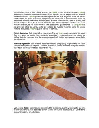 maquinaria apropiada para brindar a Usted, Sr Cliente, la más variada gama de colores y
diseños naturales que brinda la textura de estas piedras, con un amplio stock de material
de la más altísima calidad para satisfacer el gusto de los más exigentes. nace del trabajo
y entusiasmo de gente nueva con imaginación sin igual para la decoración de todos los
ambientes internos o externos donde nuestro material sea colocado, este es el reto, que
nuestra empresa día a día lo quiere alcanzar, para satisfacer las necesidades de todos
nuestros clientes, es por esto y muchas otras cosas más, que estamos a la vanguardia de
los primeros sitios de venta, tanto por calidad de nuestro material, como la calidad
humana de nuestro personal que se pone a su servicio.

Negro Marquina: Este material es roca marmórea de color negro, compacta de grano
fino, con vetas de calcita irregularmente repartidas y, ocasionalmente con restos de
fósiles. Admite cualquier tipo de acabado superficial, pulido, apomazado, abujardado,
escarfilado, etc...

Marrón Emperador: Este material es roca marmórea compacta y de grano fino con vetas
blancas de disposición irregular. Su color es marrón oscuro. Adminte cualquier acabado
superficial, pulido, apomazado, abujardado, etc...




Lumaquela Rosa : Es lumaquela biocalcirrudita, con calcita, cuarzo y feldespato. Su color
es ocre anaranjado. Los acabados deben usarse en bruto o apomazado. Se utiliza tanto
en interiores como en exteriores.
 