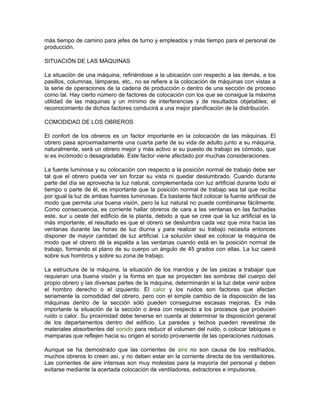 más tiempo de camino para jefes de turno y empleados y más tiempo para el personal de
producción.

SITUACIÓN DE LAS MÁQUINAS

La situación de una máquina, refiriéndose a la ubicación con respecto a las demás, a los
pasillos, columnas, lámparas, etc., no se refiere a la colocación de máquinas con vistas a
la serie de operaciones de la cadena de producción o dentro de una sección de proceso
como tal. Hay cierto número de factores de colocación con los que se consigue la máxima
utilidad de las máquinas y un mínimo de interferencias y de resultados objetables; el
reconocimiento de dichos factores conducirá a una mejor planificación de la distribución.

COMODIDAD DE LOS OBREROS

El confort de los obreros es un factor importante en la colocación de las máquinas. El
obrero pasa aproximadamente una cuarta parte de su vida de adulto junto a su máquina,
naturalmente, será un obrero mejor y más activo si su puesto de trabajo es cómodo, que
si es incómodo o desagradable. Este factor viene afectado por muchas consideraciones.

La fuente luminosa y su colocación con respecto a la posición normal de trabajo debe ser
tal que el obrero pueda ver sin forzar su vista ni quedar deslumbrado. Cuando durante
parte del día se aprovecha la luz natural, complementada con luz artificial durante todo el
tiempo o parte de él, es importante que la posición normal de trabajo sea tal que reciba
por igual la luz de ambas fuentes luminosas. Es bastante fácil colocar la fuente artificial de
modo que permita una buena visión, pero la luz natural no puede combinarse fácilmente.
Como consecuencia, es corriente hallar obreros de cara a las ventanas en las fachadas
este, sur u oeste del edificio de la planta, debido a que se cree que la luz artificial es la
más importante, el resultado es que el obrero se deslumbra cada vez que mira hacia las
ventanas durante las horas de luz diurna y para realizar su trabajo necesita entonces
disponer de mayor cantidad de luz artificial. La solución ideal es colocar la máquina de
modo que el obrero dé la espalda a las ventanas cuando está en la posición normal de
trabajo, formando el plano de su cuerpo un ángulo de 45 grados con ellas. La luz caerá
sobre sus hombros y sobre su zona de trabajo.

La estructura de la máquina, la situación de los mandos y de las piezas a trabajar que
requieran una buena visión y la forma en que se proyecten las sombras del cuerpo del
propio obrero y las diversas partes de la máquina, determinarán si la luz debe venir sobre
el hombro derecho o el izquierdo. El calor y los ruidos son factores que afectan
seriamente la comodidad del obrero, pero con el simple cambio de la disposición de las
máquinas dentro de la sección sólo pueden conseguirse escasas mejoras. Es más
importante la situación de la sección o área con respecto a los procesos que producen
ruido o calor. Su proximidad debe tenerse en cuenta al determinar la disposición general
de los departamentos dentro del edificio. La paredes y techos pueden revestirse de
materiales absorbentes del sonido para reducir el volumen del ruido, o colocar tabiques o
mamparas que reflejen hacia su origen el sonido proveniente de las operaciones ruidosas.

Aunque se ha demostrado que las corrientes de aire no son causa de los resfriados,
muchos obreros lo creen así, y no deben estar en la corriente directa de los ventiladores.
Las corrientes de aire intensas son muy molestas para la mayoría del personal y deben
evitarse mediante la acertada colocación de ventiladores, extractores e impulsores.
 