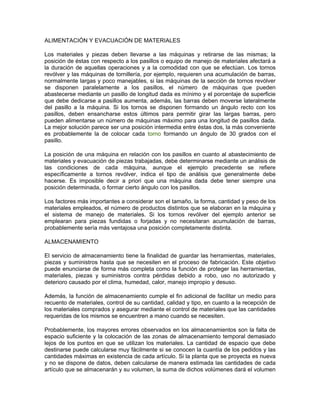 ALIMENTACIÓN Y EVACUACIÓN DE MATERIALES

Los materiales y piezas deben llevarse a las máquinas y retirarse de las mismas; la
posición de éstas con respecto a los pasillos o equipo de manejo de materiales afectará a
la duración de aquellas operaciones y a la comodidad con que se efectúan. Los tornos
revólver y las máquinas de tornillería, por ejemplo, requieren una acumulación de barras,
normalmente largas y poco manejables, si las máquinas de la sección de tornos revólver
se disponen paralelamente a los pasillos, el número de máquinas que pueden
abastecerse mediante un pasillo de longitud dada es mínimo y el porcentaje de superficie
que debe dedicarse a pasillos aumenta, además, las barras deben moverse lateralmente
del pasillo a la máquina. Si los tornos se disponen formando un ángulo recto con los
pasillos, deben ensancharse estos últimos para permitir girar las largas barras, pero
pueden alimentarse un número de máquinas máximo para una longitud de pasillos dada.
La mejor solución parece ser una posición intermedia entre éstas dos, la más conveniente
es probablemente la de colocar cada torno formando un ángulo de 30 grados con el
pasillo.

La posición de una máquina en relación con los pasillos en cuanto al abastecimiento de
materiales y evacuación de piezas trabajadas, debe determinarse mediante un análisis de
las condiciones de cada máquina, aunque el ejemplo precedente se refiere
específicamente a tornos revólver, indica el tipo de análisis que generalmente debe
hacerse. Es imposible decir a priori que una máquina dada debe tener siempre una
posición determinada, o formar cierto ángulo con los pasillos.

Los factores más importantes a considerar son el tamaño, la forma, cantidad y peso de los
materiales empleados, el número de productos distintos que se elaboran en la máquina y
el sistema de manejo de materiales. Si los tornos revólver del ejemplo anterior se
emplearan para piezas fundidas o forjadas y no necesitaran acumulación de barras,
probablemente sería más ventajosa una posición completamente distinta.

ALMACENAMIENTO

El servicio de almacenamiento tiene la finalidad de guardar las herramientas, materiales,
piezas y suministros hasta que se necesiten en el proceso de fabricación. Este objetivo
puede enunciarse de forma más completa como la función de proteger las herramientas,
materiales, piezas y suministros contra pérdidas debido a robo, uso no autorizado y
deterioro causado por el clima, humedad, calor, manejo impropio y desuso.

Además, la función de almacenamiento cumple el fin adicional de facilitar un medio para
recuento de materiales, control de su cantidad, calidad y tipo, en cuanto a la recepción de
los materiales comprados y asegurar mediante el control de materiales que las cantidades
requeridas de los mismos se encuentren a mano cuando se necesiten.

Probablemente, los mayores errores observados en los almacenamientos son la falta de
espacio suficiente y la colocación de las zonas de almacenamiento temporal demasiado
lejos de los puntos en que se utilizan los materiales. La cantidad de espacio que debe
destinarse puede calcularse muy fácilmente si se conocen la cuantía de los pedidos y las
cantidades máximas en existencia de cada artículo. Si la planta que se proyecta es nueva
y no se dispone de datos, deben calcularse de manera estimada las cantidades de cada
artículo que se almacenarán y su volumen, la suma de dichos volúmenes dará el volumen
 