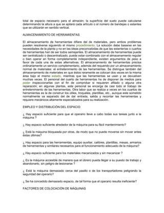 total de espacio necesario para el almacén; la superficie del suelo puede calcularse
determinando la altura a que se apilará cada artículo o el número de bandejas o estantes
que se utilizarán en sentido vertical.

ALMACENAMIENTO DE HERRAMIENTAS

El almacenamiento de herramientas difiere del de materiales, pero ambos problemas
pueden resolverse siguiendo el mismo procedimiento. La solución debe basarse en las
necesidades de la planta y no en las ideas preconcebidas de que las estanterías o cuartos
de herramientas han de ser todos semejantes. El almacenamiento de herramientas puede
ser centralizado o descentralizado, puede estar combinado con el almacenamiento regular
o bien operar en forma completamente independiente, existen argumentos de peso a
favor de cada una de estas alternativas. El almacenamiento de herramientas precisa
ordinariamente un servicio complementario, además del requerido por un almacenamiento
normal de materiales: el entretenimiento de las herramientas. Se distingue también del
almacenamiento de materiales en que éstos raramente se colocan dos veces en la misma
área bajo el mismo estado, mientras que las herramientas se usan y se devuelven
muchas veces. El personal del cuarto de herramientas ha de disponer de medios para
poder inspeccionarlas con el fin de comprobar si requieren afilado o alguna otra
reparación; en algunas plantas, este personal se encarga de casi todo el trabajo de
entretenimiento de las herramientas. Otra labor que se realiza a veces en los cuartos de
herramientas es la de construir los útiles, troqueles, plantillas, etc., aunque este sometido
normalmente va separado del de dar entrada, salida y recontar las herramientas y
requiere mecánicos altamente especializados para su realización.

EMPLEO Y DISTRIBUCIÓN DEL ESPACIO

¿ Hay espacio suficiente para que el operario lleve a cabo todas sus tareas junto a la
máquina ?

¿ Hay espacio suficiente alrededor de la máquina para su fácil mantenimiento?

¿ Está la máquina bloqueada por otras, de modo que no puede moverse sin mover antes
éstas últimas?

¿ Hay espacio para las herramientas, equipo auxiliar, calibres, plantillas, mesas, armarios
de herramientas y similares necesarios para el funcionamiento adecuado de la máquina?

¿ Hay espacio suficiente para los materiales mecanizados y sin mecanizar ?

¿ Es la máquina accesible de manera que el obrero pueda llegar a su puesto de trabajo y
abandonarlo, sin peligro de lesionarse ?

¿ Está la máquina demasiado cerca del pasillo o de los transportadores peligrando la
seguridad del operario?

¿ Se ha concedido demasiado espacio, de tal forma que el operario resulta ineficiente?

FACTORES DE COLOCACIÓN DE MÁQUINAS
 