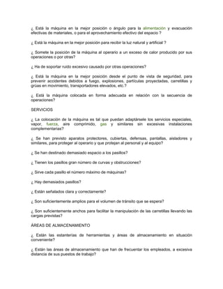 ¿ Está la máquina en la mejor posición o ángulo para la alimentación y evacuación
efectivas de materiales, o para el aprovechamiento efectivo del espacio ?

¿ Está la máquina en la mejor posición para recibir la luz natural y artificial ?

¿ Somete la posición de la máquina al operario a un exceso de calor producido por sus
operaciones o por otras?

¿ Ha de soportar ruido excesivo causado por otras operaciones?

¿ Está la máquina en la mejor posición desde el punto de vista de seguridad, para
prevenir accidentes debidos a fuego, explosiones, partículas proyectadas, carretillas y
grúas en movimiento, transportadores elevados, etc.?

¿ Está la máquina colocada en forma adecuada en relación con la secuencia de
operaciones?

SERVICIOS

¿ La colocación de la máquina es tal que puedan adaptársele los servicios especiales,
vapor, fuerza, aire comprimido, gas y similares sin excesivas instalaciones
complementarias?

¿ Se han previsto aparatos protectores, cubiertas, defensas, pantallas, aisladores y
similares, para proteger al operario y que protejan al personal y al equipo?

¿ Se han destinado demasiado espacio a los pasillos?

¿ Tienen los pasillos gran número de curvas y obstrucciones?

¿ Sirve cada pasillo el número máximo de máquinas?

¿ Hay demasiados pasillos?

¿ Están señalados clara y correctamente?

¿ Son suficientemente amplios para el volumen de tránsito que se espera?

¿ Son suficientemente anchos para facilitar la manipulación de las carretillas llevando las
cargas previstas?

ÁREAS DE ALMACENAMIENTO

¿ Están las estanterías de herramientas y áreas de almacenamiento en situación
conveniente?

¿ Están las áreas de almacenamiento que han de frecuentar los empleados, a excesiva
distancia de sus puestos de trabajo?
 