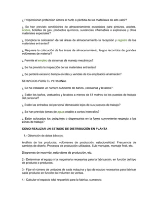 ¿ Proporcionan protección contra el hurto o pérdida de los materiales de alto valor?

¿ Se han previsto condiciones de almacenamiento especiales para pinturas, aceites,
ácidos, botellas de gas, productos químicos, sustancias inflamables o explosivas y otros
materiales especiales?

¿ Complica la colocación de las áreas de almacenamiento la recepción y registro de los
materiales entrantes?

¿ Requiere la colocación de las áreas de almacenamiento, largos recorridos de grandes
volúmenes de material?

¿ Permite el empleo de sistemas de manejo mecánicos?

¿ Se ha previsto la inspección de los materiales entrantes?

¿ Se perderá excesivo tiempo en idas y venidas de los empleados al almacén?

SERVICIOS PARA EL PERSONAL

¿ Se ha instalado un número suficiente de baños, vestuarios y lavabos?

¿ Están los baños, vestuarios y lavabos a menos de 61 metros de los puestos de trabajo
del personal?

¿ Están las entradas del personal demasiado lejos de sus puestos de trabajo?

¿ Se han previsto tomas de agua potable a cortos intervalos?

¿ Están colocados los botiquines o dispensarios en la forma conveniente respecto a las
zonas de trabajo?

COMO REALIZAR UN ESTUDIO DE DISTRIBUCIÓN EN PLANTA

 1.- Obtención de datos básicos.

Análisis de los productos, volúmenes de producción, estacionalidad. Frecuencia de
cambios de diseño. Procesos de producción utilizados. Sub-montajes, montaje final, etc.

Diagramas de recorrido, estándares de producción, etc.

2.- Determinar el equipo y la maquinaria necesarios para la fabricación, en función del tipo
de producto o productos.

3.- Fijar el número de unidades de cada máquina y tipo de equipo necesarios para fabricar
cada producto en función del volumen de ventas.

4.- Calcular el espacio total requerido para la fabrica, sumando:
 