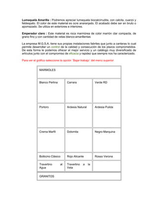 Lumaquela Amarilla : Podremos apreciar lumaquela biocalcirrudita, con calcita, cuarzo y
feldespato. El color de este material es ocre anaranjado. El acabado debe ser en bruto o
apomazado. Se utiliza en exteriores e interiores.

Emperador claro : Este material es roca marmórea de color marrón clar compacta, de
grano fino y con cantidad de vetas blanco-amarillentas

La empresa M.G.S.A. tiene sus propias instalaciones fabriles que junto a canteras lo cual
permite desarrollar un control de la calidad y consecución de los plazos comprometidos.
De esta forma le podemos ofrecer el mejor servicio y un catálogo muy diversificado de
artículos junto con el compromiso de eficacia y rapidez que siempre nos ha caracterizado.

Para ver el gráfico seleccione la opción ¨Bajar trabajo¨ del menú superior


              MARMOLES



              Blanco Perlina        Carrara                Verde RD




              Portoro               Ardesia Natural        Ardesia Pulida




              Crema Marfil          Dolomita               Negro Marquina




              Botticino Clásico     Rojo Alicante          Rosso Verona

              Travertino       al   Travertino   a    la
              Agua                  Veta


              GRANITOS
 
