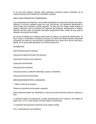 Si se usa este sistema, siempre debe planearse suficiente espacio alrededor de la
máquina para permitir localizar las canastillas o patines.

ÁREA PARA PRODUCTOS TERMINADOS.

Las consideraciones anteriores, son también aplicables al manejo del producto terminado.
Además, el artículo acabado puede ser más voluminoso, ser altamente deteriorable ó
incluir partes que requieran manejo especial. En ésta área de trabajo, debe dejarse el
espacio necesario para la ubicación de máquinas de empaque, acojinamiento y sellado,
además del área para el producto terminado propiamente dicho, antes de que pasa al
almacén de producto terminado.

Un centro de trabajo es el espacio total donde se realiza una operación determinada, se
lleva a cabo un ensamble o se fabrica una pieza. Un centro de trabajo eficiente debe estar
concebido de modo tal, que permita el cumplimiento de la tarea de la forma más fácil y
rápida, por lo que puede esperarse una máxima producción.

ELEMENTOS:

Area necesaria para la máquina.

Area para el desenvolvimiento del operario.

Area para el servicio a las máquinas.

Lugar para herramientas.

Requisitos de inventarios.

Area para acceso y salida de materiales, piezas y ensambles.

Area para productos terminados.

ÁREA NECESARIA PARA LA MAQUINA.

1. Mida la base de la máquina.

Observe la ubicación de las patas y soportes

Estas distancias deben ser verificadas en caso de que sea necesario anclar la máquina al
piso.

2. Anótense todas las extensiones y partes sobresalientes de la maquina. Con objeto de
lograr una medición más exacta, conviene utilizar una plomada.

3. Inclúyanse las posiciones extremas de las partes móviles.

(P.E. La bancada de una fresadora).
 