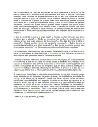 Para la rentabilidad de cualquier empresa es de suma importancia la ubicación de sus
plantas de fabricación, sus almacenes, establecimientos de venta al menudeo, centros de
servicio y otras unidades de actividad económica, es por eso que cuando se enfrenta
cualquier persona o grupo de personas con el problema relativo de tomar la decisión
sobre la ubicación de la planta, se pueden tener varias alternativas, pueden continuar
produciendo en la planta que actualmente tiene y operar por subcontratos los pedidos
adicionales, construir una nueva planta o pueden vender la planta con que se cuenta
ahora y reubicar toda la planta. Si se toma en cuenta la decisión de construir una nueva
planta en otro lugar, entonces se hace necesario un complejo análisis, tal análisis debe
principiar con la acumulación de los datos referentes a los requisitos de la ubicación de la
empresa.

¿ Será la demanda a corto ó a largo plazo?, ¿ Cuáles son los mercados que serán
atendidos por la planta?, ¿ Dónde se encuentran las fuentes de abastecimiento de
materias primas que serán utilizadas por la empresa?, ¿ Que tipo de mano de obra se
requiere?, ¿ Cuáles son los métodos de transporte necesarios?, ¿ Cuánto terreno se
necesitará para la planta y su futura expansión?, ¿ Que tipo de energía se requiere para
el proceso de producción? y ¿ Se requieren condiciones climatológicas especiales ?.

Las respuestas a tales preguntas fijan la escena de la fase inicial de la decisión sobre la
ubicación de la planta, en esta fase inicial, la administración está dedicada a la selección
de la región o área general en donde la planta debe ubicarse.

Teniendo un enfoque totalmente práctico del desarrollo del proyecto, se puede considerar
su nacimiento a raíz de una idea concebida acerca o alrededor del potencial de un
producto o mercado en esta primera apreciación, la información ha sido superficial pero
permite evaluaciones de órdenes de magnitud, que en caso favorable justifiquen la
inversión de trabajo y esfuerzo adicional para desarrollar el proceso o si éste se va a
adquirir, para obtener toda la información relevante respecto al desarrollo del proyecto.

Si una empresa desea llevar a cabo todas sus actividades en una sola ubicación, puede
seguir adelante con las decisiones de región, de área y de localidad que se estudia. En
cambio, si se piensa en la expansión, habrá que tomar primero ciertas decisiones
estratégicas, una posibilidad, por supuesto, consiste en ampliarse simplemente en la
ubicación actual; pero tal vez sea preferible mudarse a una nueva ubicación donde las
economías de escala, eficiencias de producción, mayores facilidades de transportación,
mayor productividad, impuestos más bajos y otros muchos beneficios podrían aumentar
significativamente la rentabilidad. Pero, como antes, sólo se está considerando una
instalación única, las estrategias relacionadas con las instalaciones múltiples son más
interesantes y potencialmente más remuneradoras.

TRANSPORTE DE MÁRMOL (GRÚA)
 