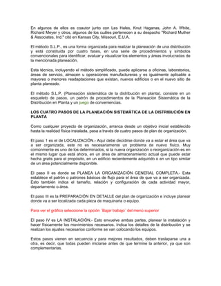 En algunos de ellos es coautor junto con Les Hales, Knut Haganas, John A. White,
Richard Meyer y otros, algunos de los cuáles pertenecen a su despacho "Richard Muther
& Associates, Ind." citó en Kansas City, Missouri, E.U.A.

El método S.L.P., es una forma organizada para realizar la planeación de una distribución
y está constituida por cuatro fases, en una serie de procedimientos y símbolos
convencionales para identificar, evaluar y visualizar los elementos y áreas involucradas de
la mencionada planeación.

Esta técnica, incluyendo el método simplificado, puede aplicarse a oficinas, laboratorios,
áreas de servicio, almacén u operaciones manufactureras y es igualmente aplicable a
mayores o menores readaptaciones que existan, nuevos edificios o en el nuevo sitio de
planta planeado.

El método S.L.P. (Planeación sistemática de la distribución en planta), consiste en un
esqueleto de pasos, un patrón de procedimientos de la Planeación Sistemática de la
Distribución en Planta y un juego de conveniencias.

LOS CUATRO PASOS DE LA PLANEACIÓN SISTEMÁTICA DE LA DISTRIBUCIÓN EN
PLANTA

Como cualquier proyecto de organización, arranca desde un objetivo inicial establecido
hasta la realidad física instalada, pasa a través de cuatro pasos de plan de organización.

El paso 1 es el de LOCALIZACIÓN.- Aquí debe decidirse donde va a estar el área que va
a ser organizada, este no es necesariamente un problema de nuevo físico. Muy
comúnmente es uno de los determinados, si la nueva organización o reorganización es en
el mismo lugar que está ahora, en un área de almacenamiento actual que puede estar
hecha gratis para el propósito, en un edificio recientemente adquirido o en un tipo similar
de un área potencialmente disponible.

El paso II es donde se PLANEA LA ORGANIZACIÓN GENERAL COMPLETA.- Esta
establece el patrón o patrones básicos de flujo para el área de que va a ser organizada.
Esto también indica el tamaño, relación y configuración de cada actividad mayor,
departamento o área.

El paso III es la PREPARACIÓN EN DETALLE del plan de organización e incluye planear
donde va a ser localizada cada pieza de maquinaria o equipo.

Para ver el gráfico seleccione la opción ¨Bajar trabajo¨ del menú superior

El paso IV es LA INSTALACIÓN.- Esto envuelve ambas partes, planear la instalación y
hacer físicamente los movimientos necesarios. Indica los detalles de la distribución y se
realizan los ajustes necesarios conforme se van colocando los equipos.

Estos pasos vienen en secuencia y para mejores resultados, deben traslaparse una a
otra, es decir, que todas pueden iniciarse antes de que termine la anterior, ya que son
complementarias.
 