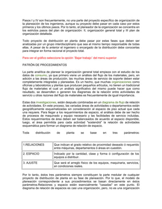 Pasos I y IV son frecuentemente, no una parte del proyecto específico de organización de
la planeación de los ingenieros, aunque su proyecto debe pasar en cada caso por estos
primeros y los últimos pasos. Por lo tanto, el planeador de la organización se concentra en
los estrictos pasos del plan de organización: II, organización general total y III plan de
organización detallada.

Todo proyecto de distribución en planta debe pasar por estas fases que deben ser
analizadas por un grupo interdisciplinario que sea al mismo tiempo responsable de todas
ellas. A pesar de lo anterior el ingeniero o encargado de la distribución debe conocerlas
para integrar en forma racional el proyecto total.

Para ver el gráfico seleccione la opción ¨Bajar trabajo¨ del menú superior

PATRÓN DE PROCEDIMIENTOS

La parte analítica de planear la organización general total empieza con el estudio de los
datos de consumo, ya que primero viene un análisis del flujo de los materiales, pero, en
adición a las áreas de producción, las muchas áreas de servicio de soporte deben estar
completamente integradas y planeadas. Es un hecho, que muchas organizaciones como
oficinas y laboratorios y plantas que producen pequeños artículos, no tienen un tradicional
flujo de materiales el cual un análisis significativo del mismo puede hacer que como
resultado, se desarrollen o generen los diagramas de la relación entre actividades de
servicio u otras razones del flujo de materiales es frecuentemente de igual importancia.

Estas dos investigaciones, están después combinadas en un diagrama de flujo de relación
de actividades. En este proceso, las variadas áreas de actividades o departamentos están
geográficamente esquematizadas sin consideración al espacio de piso actual que cada
una requiere. Para llegar a los requerimientos de espacio, el análisis debe de ser hecho
de procesos de maquinado y equipo necesario y las facilidades de servicio incluidas.
Estos requerimientos de área deben ser balanceados de acuerdo al espacio disponible,
luego, el área permitida para cada actividad "sostendrá" la relación de actividades
esquemática para formar un diagrama de relación de espacio.

Toda      distribución     de     planta     se      base      en     tres    parámetros:



1.RELACIONES             Que indican el grado relativo de proximidad deseado ó requerido
                         entre máquinas, departamentos ó áreas en cuestión.
2. ESPACIO               Indicado por la cantidad, clase y forma ó configuración de los
                         equipos a distribuir.
3. AJUSTE                Que será el arreglo físico de los equipos, maquinaria, servicios,
                         en condiciones reales.

Por lo tanto, éstos tres parámetros siempre constituyen la parte medular de cualquier
proyecto de distribución de planta en su fase de planeación. Por lo que, el modelo de
planeación correspondiente a sus procedimientos se basan directamente en éstos
parámetros.Relaciones y espacio están esencialmente "casadas" en este punto. El
diagrama de relación de espacios es casi una organización, pero, no es una organización
 