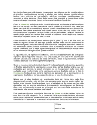 tan efectiva hasta que está ajustado y manipulado para integrar con las consideraciones
de arreglo y modificación que también lo afectan, esto incluye algunas consideraciones
básicas como métodos de manipulación, prácticas operativas, consideraciones de
seguridad y otros aspectos. Como toda buena idea potencial y concerniendo estas
características ya inventadas, deberá enfrentarse al cambio en lo práctico.

Como la integración y el ajuste de las consideraciones de modificación y las limitaciones
prácticas del trabajo, una idea después de otra es probada y examinada. Las ideas que
tienen valor práctico son retenidas y aquellas que no pasan el examen son descartadas.
Finalmente, después de abandonar esos planes que no sirven, dos, tres, cuatro o tal vez
cinco alternativas propuestas de organización pueden permanecer, cada una de ellas se
podrá trabajar y cada una de ellas tiene un valor, el problema cae en decidir cual de estas
alternativas de planes deberá ser seleccionada.

Estas alternativas de planes pueden llamarse plan X, plan Y y Plan Z, en este punto, el
costo de algunos análisis de este tipo pueden hacerse junto con una evaluación de
factores intangibles, como resultado de esta evaluación, una opción es hacerlo a favor de
una alternativa o de otra, aunque en muchos casos el proceso de evaluación por si mismo
sugiere una nueva, aún la mejor organización puede ser una combinación de dos o más
de las alternativas de organización que se evaluaron.

El siguiente paso, la organización detallada, envuelve el reconocimiento de cada pieza
específica de la maquinaria y equipo, cada uno aislado, en cada uno de los estantes del
almacén y hacer para cada una de estas actividades, áreas o departamentos, conocer
cual está obstruido en el análisis general total previo.

Como se mencionó con anterioridad, el paso III traslapa al paso II, esto significa que antes
de finalizar actualmente la organización general total, ciertos detalles tendrán que ser
analizados, por ejemplo, la actual orientación de un transportador pudo haber sido
analizada antes y determinada en la organización general detallada, este es el tipo de
investigación traslapada que toma la ingeniería de planeación en la planificación de la
organización detallada en ciertas áreas antes de que el paso II esté completo.

Nótese que el plan detallado de organización debe ser hecha para cada área
departamental envuelta, esto significa, que probablemente algunos ajustes deban ser
hechos entre bloques departamentales como el detallado de las áreas que han sido
planeadas, esto es, algunos reajustes de la organización general pueden ser llamados,
claro, esto es importante no para ser gobernado por una muy rígida aplicación de la
organización total general trabajada en el paso II.

Esta puede ser ajustada y cambiada dentro de los límites, como los detalles dentro de
cada área que esté trabajando. En la planeación de la organización detallada, el mismo
patrón de procedimientos que es utilizado en el paso se repite, sin embargo, el flujo de los
materiales ahora se vuelve el movimiento de los materiales dentro del departamento.

                                                      FECHA

                                                      PROYECTO
 