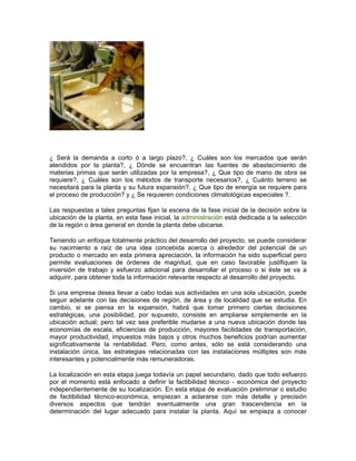 ¿ Será la demanda a corto ó a largo plazo?, ¿ Cuáles son los mercados que serán
atendidos por la planta?, ¿ Dónde se encuentran las fuentes de abastecimiento de
materias primas que serán utilizadas por la empresa?, ¿ Que tipo de mano de obra se
requiere?, ¿ Cuáles son los métodos de transporte necesarios?, ¿ Cuánto terreno se
necesitará para la planta y su futura expansión?, ¿ Que tipo de energía se requiere para
el proceso de producción? y ¿ Se requieren condiciones climatológicas especiales ?.

Las respuestas a tales preguntas fijan la escena de la fase inicial de la decisión sobre la
ubicación de la planta, en esta fase inicial, la administración está dedicada a la selección
de la región o área general en donde la planta debe ubicarse.

Teniendo un enfoque totalmente práctico del desarrollo del proyecto, se puede considerar
su nacimiento a raíz de una idea concebida acerca o alrededor del potencial de un
producto o mercado en esta primera apreciación, la información ha sido superficial pero
permite evaluaciones de órdenes de magnitud, que en caso favorable justifiquen la
inversión de trabajo y esfuerzo adicional para desarrollar el proceso o si éste se va a
adquirir, para obtener toda la información relevante respecto al desarrollo del proyecto.

Si una empresa desea llevar a cabo todas sus actividades en una sola ubicación, puede
seguir adelante con las decisiones de región, de área y de localidad que se estudia. En
cambio, si se piensa en la expansión, habrá que tomar primero ciertas decisiones
estratégicas, una posibilidad, por supuesto, consiste en ampliarse simplemente en la
ubicación actual; pero tal vez sea preferible mudarse a una nueva ubicación donde las
economías de escala, eficiencias de producción, mayores facilidades de transportación,
mayor productividad, impuestos más bajos y otros muchos beneficios podrían aumentar
significativamente la rentabilidad. Pero, como antes, sólo se está considerando una
instalación única, las estrategias relacionadas con las instalaciones múltiples son más
interesantes y potencialmente más remuneradoras.

La localización en esta etapa juega todavía un papel secundario, dado que todo esfuerzo
por el momento está enfocado a definir la factibilidad técnico - económica del proyecto
independientemente de su localización. En esta etapa de evaluación preliminar o estudio
de factibilidad técnico-económica, empiezan a aclararse con más detalle y precisión
diversos aspectos que tendrán eventualmente una gran trascendencia en la
determinación del lugar adecuado para instalar la planta. Aquí se empieza a conocer
 