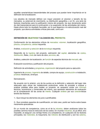 aquellas características trascendentales del proceso que puedan tener importancia en la
definición de la localización.

Los estudios de mercado definen con mayor precisión el volumen o tamaño de los
mercados, su potencial de crecimiento, su distribución geográfica, y en fin, una serie de
factores importantes para la justificación misma del proyecto, los que obviamente serán
de vital trascendencia para la continuación o la suspensión de las actividades del mismo.
Hasta ahora todo ha resultado favorable, por lo que llegamos a la estructuración real del
proyecto, que abarca actividades críticas para este, como son:



DEFINICIÓN DE OBJETIVOS Y ALCANCES DEL PROYECTO:

Conformación de los elementos críticos de mercados: volumen, localización geográfica,
precios, competencia, calidad requerida.

Análisis, evaluación y selección de la tecnología requerida.

Desarrollo de la logística del proyecto, estimación del capital, elementos de costos,
distribución, fletes, costo de mano de obra ,servicios, etc.

Análisis y selección de localización, en función de aspectos técnicos de mercado, etc.

Evaluación económica y justificación del proyecto.

Definición de actividades y programas, organización del proyecto para su ejecución.

Ingeniería de proceso, Ingeniería de detalle, compra de equipo, construcción e instalación,
pruebas mecánicas, arranque.

Demostración.

De acuerdo con lo anterior, uno de los puntos es la definición y selección del lugar más
adecuado para ubicar las instalaciones productivas, antes de proceder a evaluar y
analizar posibles sitios para instalar un proyecto, es necesario contar con informes
técnicos, económicos y comerciales del mismo, que aportarán elementos de evaluación
en la consideración de las zonas de interés. Cualquier análisis por sus características
tendrá dos factores:

1.- Que incluye los elementos de juicio cuantificables

2.- Que considere aspectos de cuantificación, en todo caso, podrá ser hecha sobre bases
meramente apreciativas.

En un mundo de competencia, como es el de la industria, deben analizarse todos los
posibles caminos hacia la reducción de los costos. En muchas industrias, es ya difícil, sino
imposible, el asegurar una ventaja frente a la competencia, en cualquiera de los factores
principales, los materiales, la maquinaria, los métodos de distribución y aún los salarios,
 