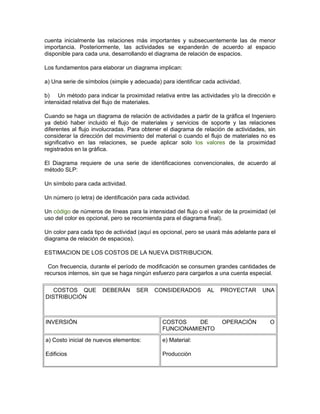 cuenta inicialmente las relaciones más importantes y subsecuentemente las de menor
importancia. Posteriormente, las actividades se expanderán de acuerdo al espacio
disponible para cada una, desarrollando el diagrama de relación de espacios.

Los fundamentos para elaborar un diagrama implican:

a) Una serie de símbolos (simple y adecuada) para identificar cada actividad.

b) Un método para indicar la proximidad relativa entre las actividades y/o la dirección e
intensidad relativa del flujo de materiales.

Cuando se haga un diagrama de relación de actividades a partir de la gráfica el Ingeniero
ya debió haber incluido el flujo de materiales y servicios de soporte y las relaciones
diferentes al flujo involucradas. Para obtener el diagrama de relación de actividades, sin
considerar la dirección del movimiento del material o cuando el flujo de materiales no es
significativo en las relaciones, se puede aplicar solo los valores de la proximidad
registrados en la gráfica.

El Diagrama requiere de una serie de identificaciones convencionales, de acuerdo al
método SLP:

Un símbolo para cada actividad.

Un número (o letra) de identificación para cada actividad.

Un código de números de líneas para la intensidad del flujo o el valor de la proximidad (el
uso del color es opcional, pero se recomienda para el diagrama final).

Un color para cada tipo de actividad (aquí es opcional, pero se usará más adelante para el
diagrama de relación de espacios).

ESTIMACION DE LOS COSTOS DE LA NUEVA DISTRIBUCION.

 Con frecuencia, durante el período de modificación se consumen grandes cantidades de
recursos internos, sin que se haga ningún esfuerzo para cargarlos a una cuenta especial.

   COSTOS QUE          DEBERÁN      SER    CONSIDERADOS         AL   PROYECTAR       UNA
DISTRIBUCIÓN



INVERSIÓN                                     COSTOS    DE           OPERACIÓN          O
                                              FUNCIONAMIENTO
a) Costo inicial de nuevos elementos:         e) Material:

Edificios                                     Producción
 