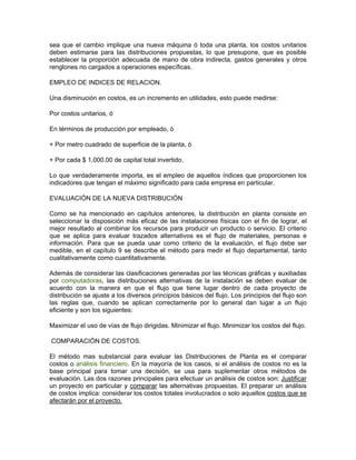 sea que el cambio implique una nueva máquina ó toda una planta, los costos unitarios
deben estimarse para las distribuciones propuestas, lo que presupone, que es posible
establecer la proporción adecuada de mano de obra indirecta, gastos generales y otros
renglones no cargados a operaciones específicas.

EMPLEO DE INDICES DE RELACION.

Una disminución en costos, es un incremento en utilidades, esto puede medirse:

Por costos unitarios, ó

En términos de producción por empleado, ó

+ Por metro cuadrado de superficie de la planta, ó

+ Por cada $ 1,000.00 de capital total invertido.

Lo que verdaderamente importa, es el empleo de aquellos índices que proporcionen los
indicadores que tengan el máximo significado para cada empresa en particular.

EVALUACIÓN DE LA NUEVA DISTRIBUCIÓN

Como se ha mencionado en capítulos anteriores, la distribución en planta consiste en
seleccionar la disposición más eficaz de las instalaciones físicas con el fin de lograr, el
mejor resultado al combinar los recursos para producir un producto o servicio. El criterio
que se aplica para evaluar trazados alternativos es el flujo de materiales, personas e
información. Para que se pueda usar como criterio de la evaluación, el flujo debe ser
medible, en el capítulo 9 se describe el método para medir el flujo departamental, tanto
cualitativamente como cuantitativamente.

Además de considerar las clasificaciones generadas por las técnicas gráficas y auxiliadas
por computadoras, las distribuciones alternativas de la instalación se deben evaluar de
acuerdo con la manera en que el flujo que tiene lugar dentro de cada proyecto de
distribución se ajuste a los diversos principios básicos del flujo. Los principios del flujo son
las reglas que, cuando se aplican correctamente por lo general dan lugar a un flujo
eficiente y son los siguientes:

Maximizar el uso de vías de flujo dirigidas. Minimizar el flujo. Minimizar los costos del flujo.

COMPARACIÓN DE COSTOS.

El método mas substancial para evaluar las Distribuciones de Planta es el comparar
costos o análisis financiero. En la mayoría de los casos, si el análisis de costos no es la
base principal para tomar una decisión, se usa para suplementar otros métodos de
evaluación. Las dos razones principales para efectuar un análisis de costos son: Justificar
un proyecto en particular y comparar las alternativas propuestas. El preparar un análisis
de costos implica: considerar los costos totales involucrados o solo aquellos costos que se
afectarán por el proyecto.
 