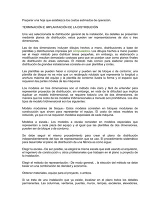 Preparar una hoja que establezca los costos estimados de operación.

TERMINACIÓN E IMPLANTACIÓN DE LA DISTRIBUCIÓN

Una vez seleccionada la distribución general de la instalación, los detalles se presentan
mediante planos de distribución, estos pueden ser representaciones de dos o tres
dimensiones.

Las de dos dimensiones incluyen dibujos hechos a mano, distribuciones a base de
plantillas y distribuciones impresas por computadora. Los dibujos hechos a mano pueden
ser el mejor método para distribuir áreas pequeñas, sin embargo, su elaboración y
modificación resultan demasiado costosas para que se puedan usar como planos finales
de distribución de áreas extensas. El método más común para elaborar planos de
distribución de grandes instalaciones consiste en usar plantillas y cintas.

Las plantillas se pueden hacer o comprar y pueden ser de bloque o de contorno; una
plantilla de bloque no es más que un rectángulo rotulado que representa la longitud y
anchura máxima del equipo y la plantilla de contorno ilustra la forma y el espacio que
requieren las partes móviles de las máquinas

Los modelos en tres dimensiones son el método más claro y fácil de entender para
representar proyectos de distribución, sin embargo, en vista de la dificultad que implica
duplicar un modelo tridimensional, se requiere todavía uno de dos dimensiones, de
manera que los costo de los modelos tridimensionales a menudo son prohibitivos. Los dos
tipos de modelo tridimensional son los siguientes:

Modelo modulares de bloque.- Estos modelos consisten en bloques modulares de
construcción que sirven para representar el equipo. El costo de estos modelos es
reducido, ya que no se requieren modelos especiales de cada máquina.

Modelos a escala.- Los modelos a escala consisten en modelos especiales que
representan a cada pieza del equipo y al igual que las plantillas de dos dimensiones,
pueden ser de bloque o de contorno.

Se debe seguir el mismo procedimiento para crear el plano de distribución
independientemente del tipo de representación que se use. El procedimiento sistemático
para desarrollar el plano de distribución de una fábrica es como sigue:

Elegir la escala.- De ser posible, se elegirá la misma escala que esté usando el arquitecto,
el ingeniero de construcción u otros profesionales que trabajen en el plano o proyecto de
la instalación.

Elegir el método de representación.- De modo general, , la elección del método se debe
basar en una combinación de claridad y economía.

Obtener materiales, equipo para el proyecto, o ambos.

Si se trata de una instalación que ya existe, localizar en el plano todos los detalles
permanentes. Las columnas, ventanas, puertas, muros, rampas, escaleras, elevadores,
 