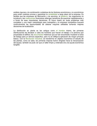 análisis riguroso y la combinación cuidadosa de los factores económicos y no económicos
para evitar costosos errores y garantizar la rentabilidad a largo plazo de la empresa. Es
factible que las empresas de fabricación y de servicios, el gobierno, los organismos no
lucrativos y las instituciones financieras obtengan beneficios de examinar repetidamente y
a fondo de esas importantes decisiones. El futuro traerá sin duda problemas más
complejos y una mejor metodología para manejarlos y la empresa competitiva buscará
continuamente las oportunidades de obtener mayores utilidades tomando mejores
decisiones de localización.

La distribución en planta es tan antigua como el hombre mismo, las primeras
distribuciones las llevaban a cabo los hombres que hacían el trabajo o la persona que
proyectaba el edificio; los documentos históricos que se han encontrado muestran el área
de trabajo para un servicio específico, pero no se refleja la aplicación de ningún principio
básico. Con la Revolución Industrial, se transformó en objetivo económico el estudio de
las plantas, como se sabe, las primeras mejoras fueron dirigidas hacia la mecanización
del equipo, también se pudo ver que un taller limpio y ordenado era una ayuda económica
tangible.
 