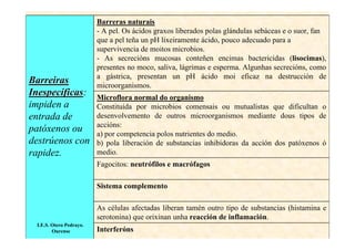 Barreras naturais
                         - A pel. Os ácidos graxos liberados polas glándulas sebáceas e o suor, fan
                         que a pel teña un pH lixeiramente ácido, pouco adecuado para a
                         supervivencia de moitos microbios.
                         - As secrecións mucosas conteñen encimas bactericidas (lisocimas),
                         presentes no moco, saliva, lágrimas e esperma. Algunhas secrecións, como
                         a gástrica, presentan un pH ácido moi eficaz na destrucción de
Barreiras                microorganismos.
Inespecíficas:
         ficas           Microflora normal do organismo
impiden a                Constituída por microbios comensais ou mutualistas que dificultan o
entrada de               desenvolvemento de outros microorganismos mediante dous tipos de
                         accións:
patóxenos ou             a) por competencia polos nutrientes do medio.
destrúenos con           b) pola liberación de substancias inhibidoras da acción dos patóxenos ó
rapidez.                 medio.
                         Fagocitos: neutrófilos e macrófagos

                         Sistema complemento

                         As células afectadas liberan tamén outro tipo de substancias (histamina e
                         serotonina) que orixinan unha reacción de inflamación.
 I.E.S. Otero Pedrayo.
        Ourense          Interferóns
 
