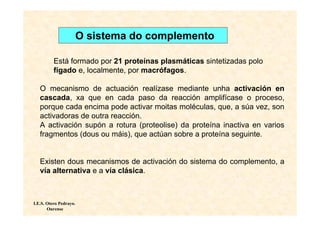 O sistema do complemento

          Está formado por 21 proteínas plasmáticas sintetizadas polo
          fígado e, localmente, por macrófagos.

   O mecanismo de actuación realízase mediante unha activación en
   cascada, xa que en cada paso da reacción amplifícase o proceso,
   porque cada encima pode activar moitas moléculas, que, a súa vez, son
   activadoras de outra reacción.
   A activación supón a rotura (proteolise) da proteína inactiva en varios
   fragmentos (dous ou máis), que actúan sobre a proteína seguinte.


   Existen dous mecanismos de activación do sistema do complemento, a
   vía alternativa e a vía clásica.



I.E.S. Otero Pedrayo.
       Ourense
 