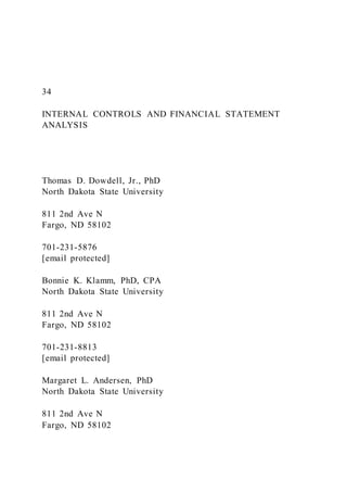 34
INTERNAL CONTROLS AND FINANCIAL STATEMENT
ANALYSIS
Thomas D. Dowdell, Jr., PhD
North Dakota State University
811 2nd Ave N
Fargo, ND 58102
701-231-5876
[email protected]
Bonnie K. Klamm, PhD, CPA
North Dakota State University
811 2nd Ave N
Fargo, ND 58102
701-231-8813
[email protected]
Margaret L. Andersen, PhD
North Dakota State University
811 2nd Ave N
Fargo, ND 58102
 