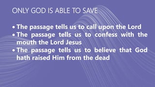 ONLY GOD IS ABLE TO SAVE
 The passage tells us to call upon the Lord
 The passage tells us to confess with the
mouth the Lord Jesus
 The passage tells us to believe that God
hath raised Him from the dead
 
