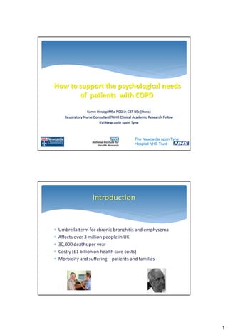 How to support the psychological needs
       of patients with COPD

                    Karen Heslop MSc PGD in CBT BSc (Hons)
      Respiratory Nurse Consultant/NIHR Clinical Academic Research Fellow
                           RVI Newcastle upon Tyne



                                                 The Newcastle upon Tyne
                                                 Hospital NHS Trust




                       Introduction


   Umbrella term for chronic bronchitis and emphysema
   Affects over 3 million people in UK
   30,000 deaths per year
   Costly (£1 billion on health care costs)
   Morbidity and suffering – patients and families




                                                                            1
 