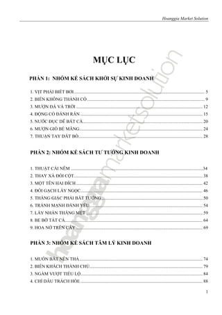 Hoanggia Market Solution
1
MỤC LỤC
PHẦN 1: NHÓM KẾ SÁCH KHỞI SỰ KINH DOANH
1. VỊT PHẢI BIẾT BƠI..................................................................................................................... 5
2. BIẾN KHÔNG THÀNH CÓ ......................................................................................................... 9
3. MƯỢN ĐÁ VÁ TRỜI ................................................................................................................. 12
4. ĐỘNG CỎ ĐÁNH RẮN ............................................................................................................. 15
5. NƯỚC ĐỤC DỄ BẮT CÁ........................................................................................................... 20
6. MƯỢN GIÓ BẺ MĂNG.............................................................................................................. 24
7. THUẬN TAY DẮT BÒ............................................................................................................... 28
PHẦN 2: NHÓM KẾ SÁCH TƯ TƯỞNG KINH DOANH
1. THUẬT CÁI NÊM ......................................................................................................................34
2. THAY XÀ ĐỔI CỘT................................................................................................................... 38
3. MỘT TÊN HAI ĐÍCH................................................................................................................. 42
4. ĐỔI GẠCH LẤY NGỌC............................................................................................................. 46
5. THẮNG GIẶC PHẢI BẮT TƯỚNG .......................................................................................... 50
6. TRÁNH MẠNH ĐÁNH YẾU..................................................................................................... 54
7. LẤY NHÀN THẮNG MỆT ........................................................................................................ 59
8. BE BỜ TÁT CÁ........................................................................................................................... 64
9. HOA NỞ TRÊN CÂY ................................................................................................................. 69
PHẦN 3: NHÓM KẾ SÁCH TÂM LÝ KINH DOANH
1. MUỐN BẮT NÊN THẢ.............................................................................................................. 74
2. BIẾN KHÁCH THÀNH CHỦ..................................................................................................... 79
3. NGẦM VƯỢT TIỂU LỘ............................................................................................................. 84
4. CHỈ DÂU TRÁCH HÒE ............................................................................................................. 88
 