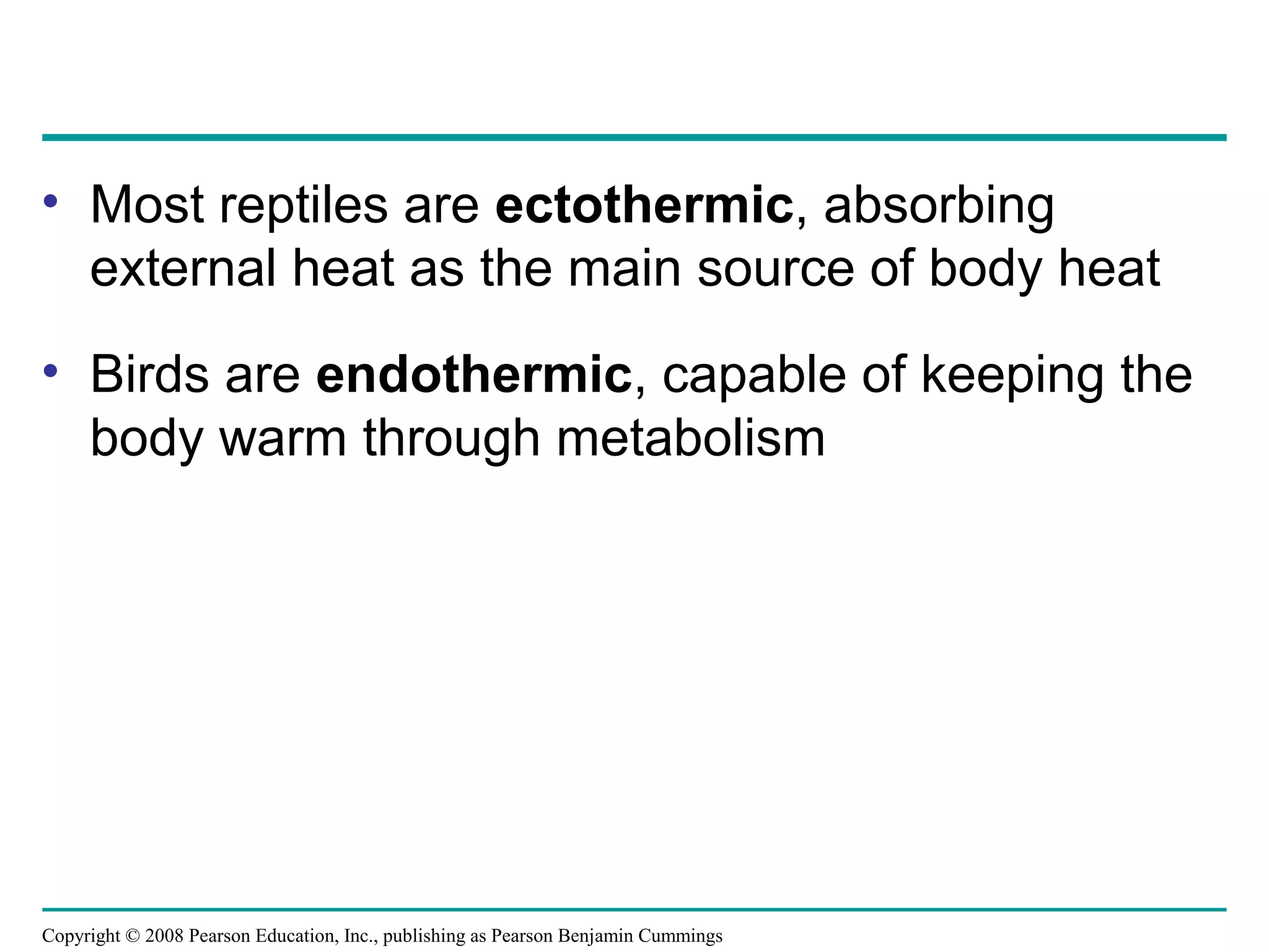 Copyright © 2008 Pearson Education, Inc., publishing as Pearson Benjamin Cummings
• Most reptiles are ectothermic, absorbing
external heat as the main source of body heat
• Birds are endothermic, capable of keeping the
body warm through metabolism
 