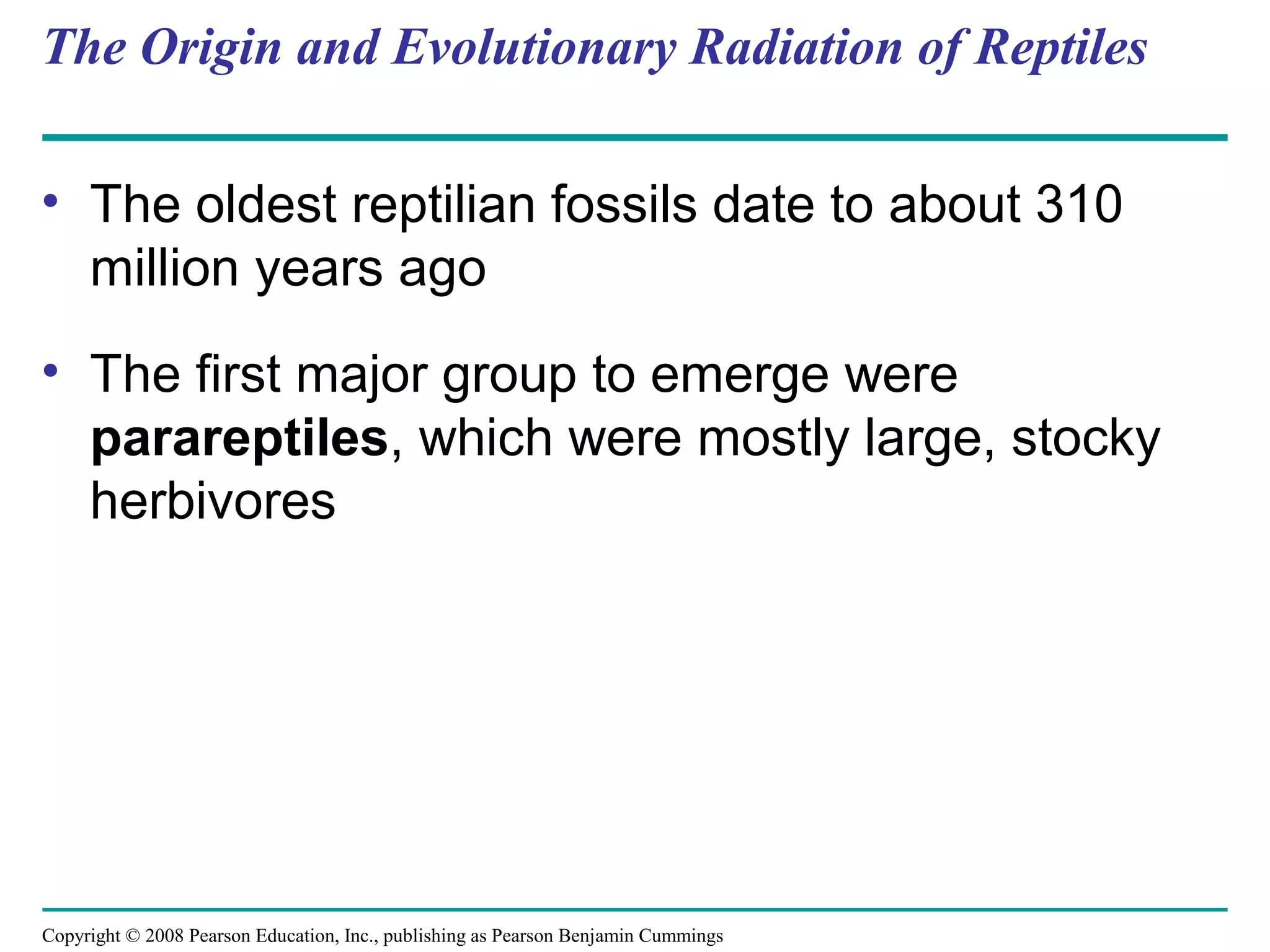 Copyright © 2008 Pearson Education, Inc., publishing as Pearson Benjamin Cummings
The Origin and Evolutionary Radiation of Reptiles
• The oldest reptilian fossils date to about 310
million years ago
• The first major group to emerge were
parareptiles, which were mostly large, stocky
herbivores
 