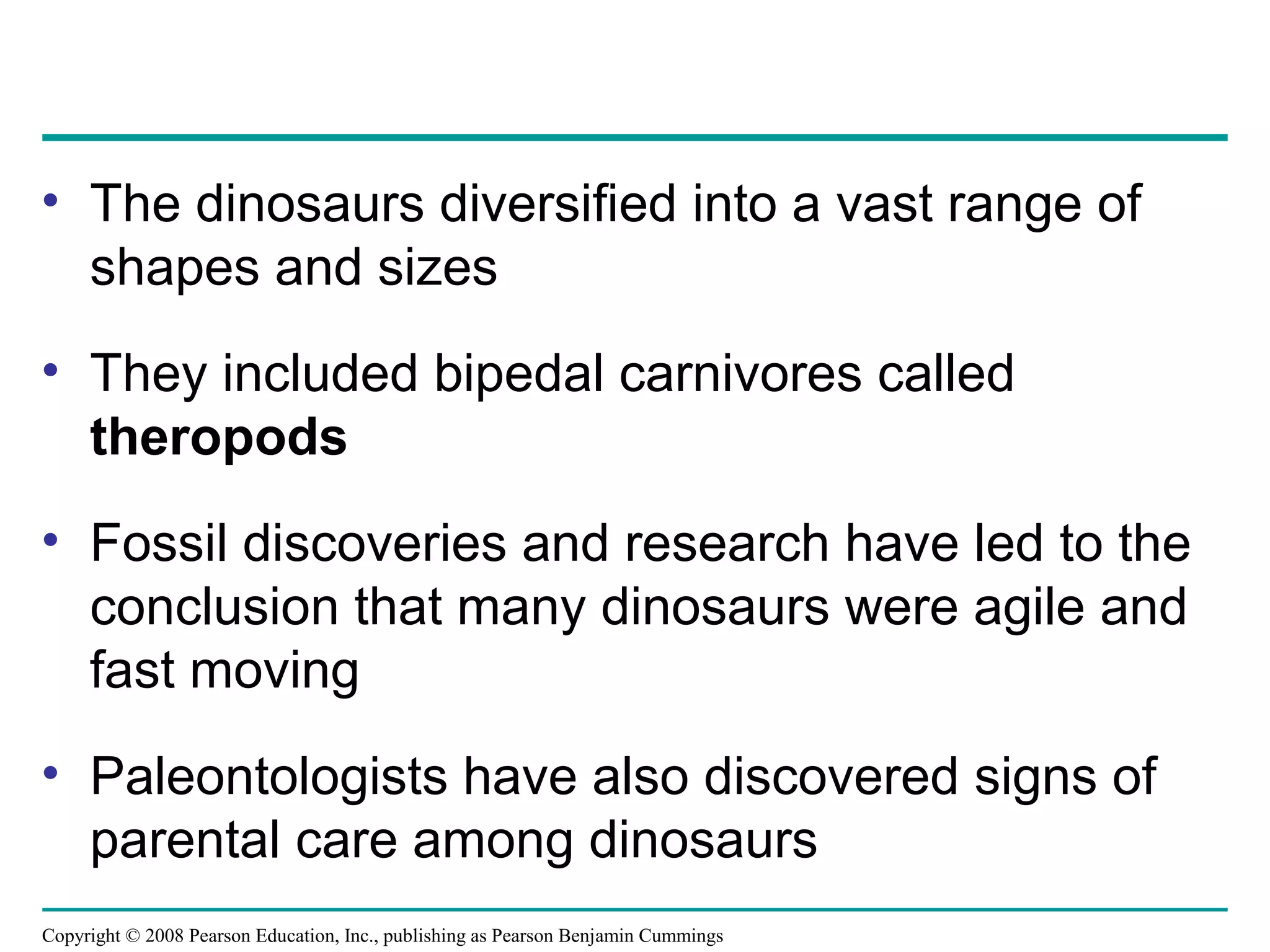 Copyright © 2008 Pearson Education, Inc., publishing as Pearson Benjamin Cummings
• The dinosaurs diversified into a vast range of
shapes and sizes
• They included bipedal carnivores called
theropods
• Fossil discoveries and research have led to the
conclusion that many dinosaurs were agile and
fast moving
• Paleontologists have also discovered signs of
parental care among dinosaurs
 